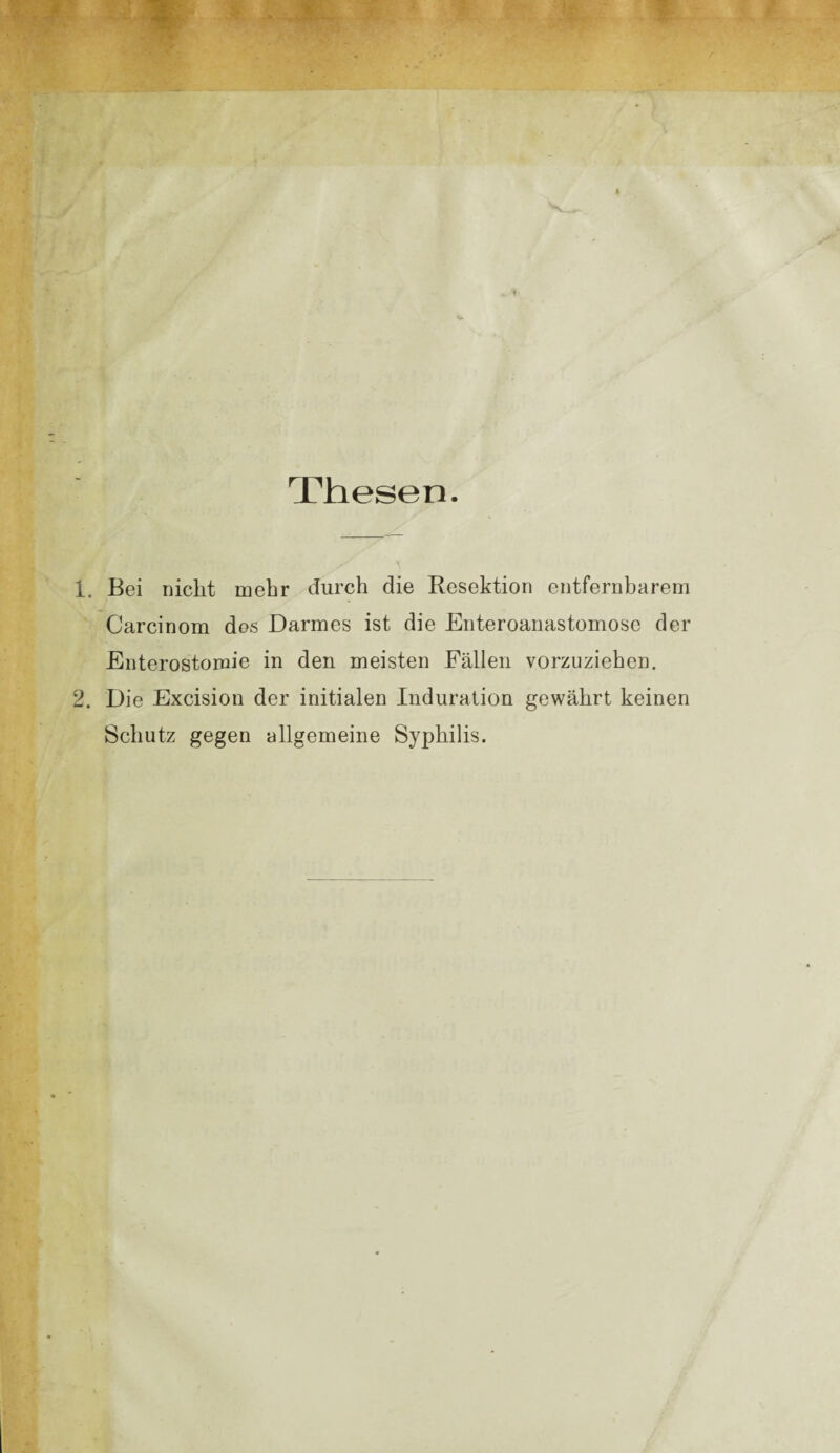 Thesen. 1. Bei nicht mehr durch die Resektion entfernbarem Carcinom des Darmes ist die Enteroanastomose der Enterostomie in den meisten Fällen vorzuziehen. 2. Die Excision der initialen Induration gewährt keinen Schutz gegen allgemeine Syphilis.