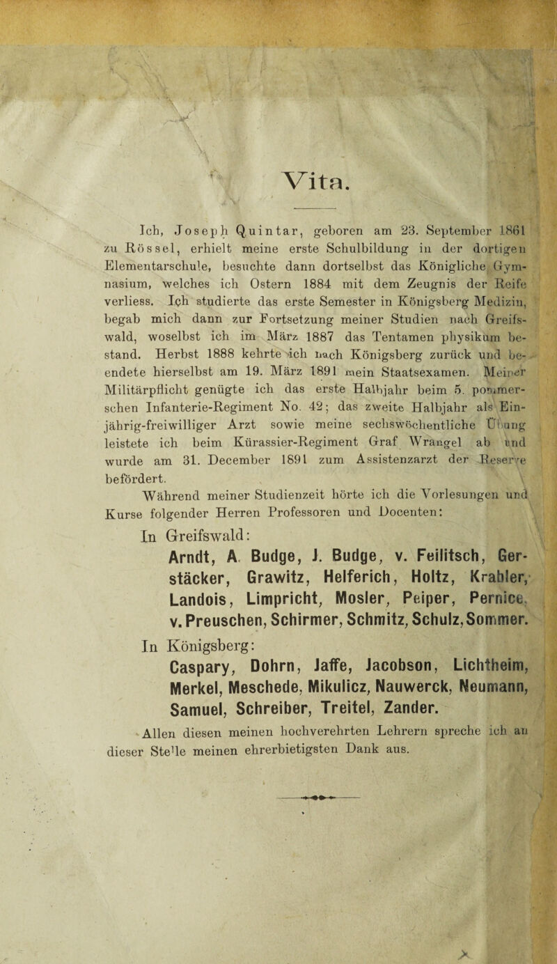 Vita ,, . .. mm. . ... vü vj| V ;'üi, ■ , ■£ Ich, Joseph Q,uintar, geboren am 23. September 1861 zu Rössel, erhielt meine erste Schulbildung in der dortigen Elementarschule, besuchte dann dortselbst das Königliche Gym¬ nasium, welches ich Ostern 1884 mit dem Zeugnis der Reife verliess. Ich studierte das erste Semester in Königsberg Medizin, begab mich dann zur Fortsetzung meiner Studien nach Greifs¬ wald, woselbst ich im März 1887 das Tentamen physikum be¬ stand. Herbst 1888 kehrte ich nach Königsberg zurück und be¬ endete hierselbst am 19. März 1891 mein Staatsexamen. Meiner Militärpflicht genügte ich das erste Halbjahr beim 5. pornmer- schen Infanterie-Regiment No. 42; das zweite Halbjahr als Ein¬ jährig-freiwilliger Arzt sowie meine sechswöchentliche Übung leistete ich beim Kürassier-Regiment Graf Wränge 1 ab und wurde am 31. December 1891 zum Assistenzarzt der Reserve befördert. Während meiner Studienzeit hörte ich die Vorlesungen und Kurse folgender Herren Professoren und Docenten: In Greifswald: Arndt, A Budge, J. Budge, v. Feilitsch, Ger- stäcker, Grawitz, Helferich, Holtz, Krähler, Landois, Limpricht, Mosler, Peiper, Pernäce, v. Preuschen, Schirmer, Schmitz, Schulz,Sommer. In Königsberg: Caspary, Dohrn, Jaffe, Jacobson, Lichtheim, Merkel, Meschede, Mikulicz, Nauwerck, Neumann, Samuel, Schreiber, Treitel, Zander. Allen diesen meinen hochverehrten Lehrern spreche ich an dieser SteUe meinen ehrerbietigsten Dank aus. >