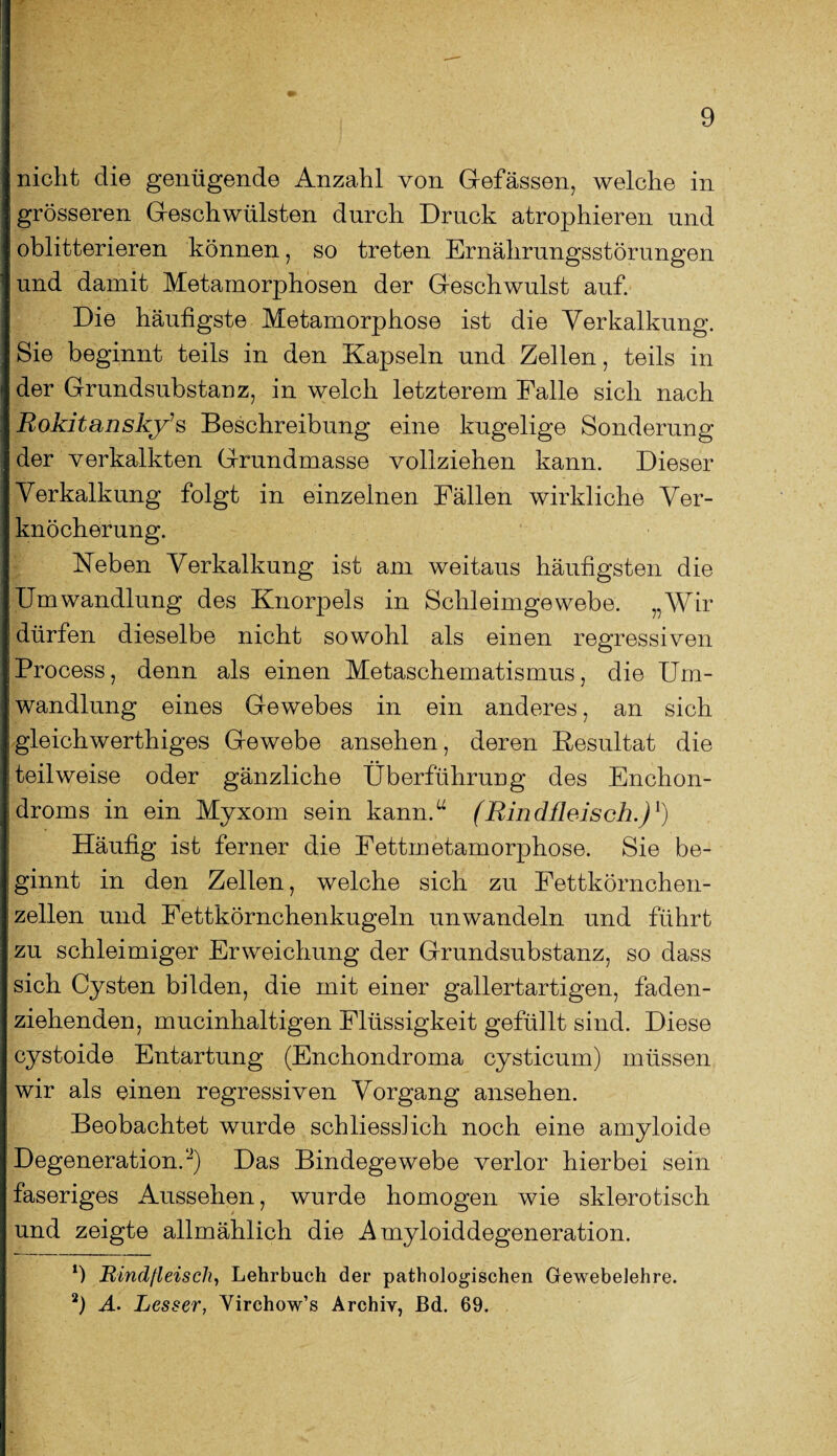 nicht die genügende Anzahl von Gefässen, welche in grösseren Geschwülsten durch Druck atrophieren und oblitterieren können, so treten Ernährungsstörungen und damit Metamorphosen der Geschwulst auf. Die häufigste Metamorphose ist die Verkalkung. Sie beginnt teils in den Kapseln und Zellen, teils in der Grundsubstanz, in welch letzterem Falle sich nach Rokitanskys Beschreibung eine kugelige Sonderung der verkalkten Grundmasse vollziehen kann. Dieser Verkalkung folgt in einzelnen Fällen wirkliche Ver¬ knöcherung. Neben Verkalkung ist am weitaus häufigsten die Umwandlung des Knorpels in Schleimgewebe. „Wir dürfen dieselbe nicht sowohl als einen regressiven Process, denn als einen Metaschematismus, die Um¬ wandlung eines Gewebes in ein anderes, an sich gleichwertiges Gewebe ansehen, deren Resultat die teilweise oder gänzliche Überführung des Enchon- droms in ein Myxom sein kann.“ (Rindfleisch.)1) Häufig ist ferner die Fettmetamorphose. Sie be¬ ginnt in den Zellen, welche sich zu Fettkörnchen¬ zellen und Fettkörnchenkugeln unwandeln und führt zu schleimiger Erweichung der Grundsubstanz, so dass sich Cysten bilden, die mit einer gallertartigen, faden¬ ziehenden, mucinhaltigen Flüssigkeit gefüllt sind. Diese cystoide Entartung (Enchondroma cysticum) müssen wir als einen regressiven Vorgang ansehen. Beobachtet wurde schliesslich noch eine amyloide Degeneration.2) Das Bindegewebe verlor hierbei sein faseriges Aussehen, wurde homogen wie sklerotisch und zeigte allmählich die Amyloiddegeneration. 1) Rindfleisch, Lehrbuch der pathologischen Gewebelehre. 2) A• Lesser, Virchow’s Archiv, ßd. 69.