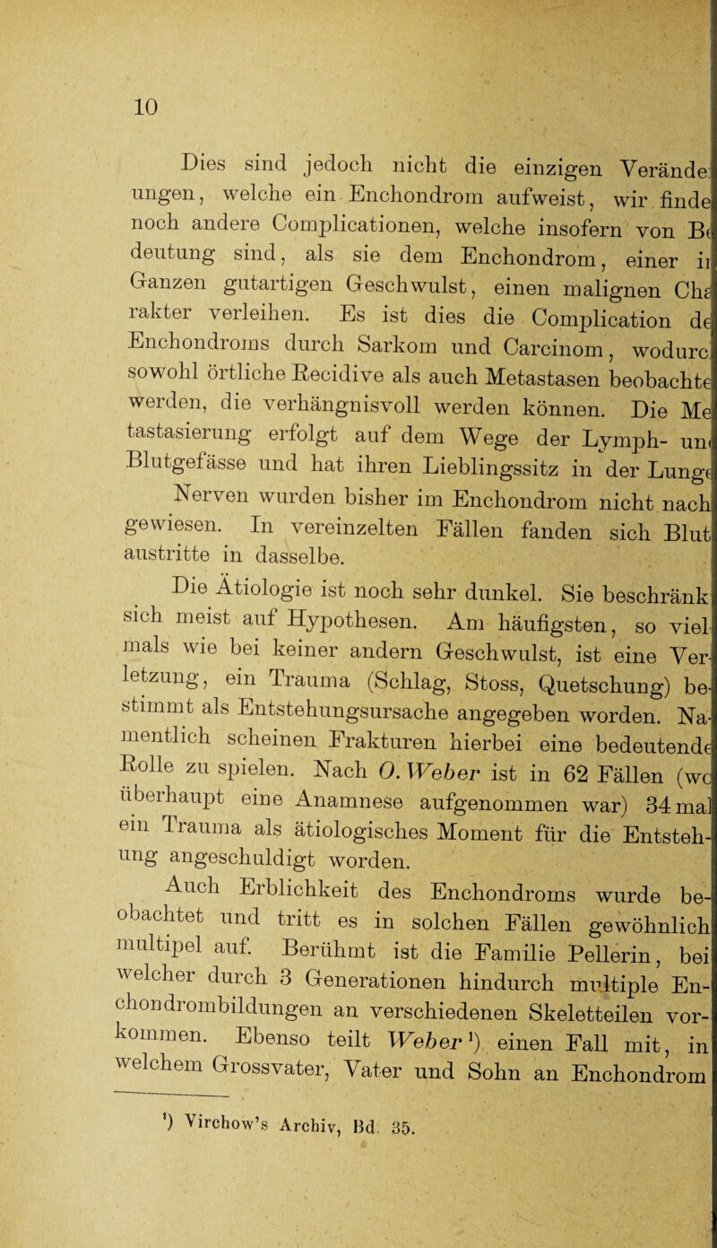 Lies sind jedoch niclit di© einzigen Verände ungen, welche ein Enchondrom aufweist, wir finde noch andere Complicationen, welche insofern von B^ deutung sind, als sie dem Enchondrom, einer ii Ganzen gutartigen Geschwulst, einen malignen Che laktei verleihen. Es ist dies die Complication de Enchondioms diucli Sarkom und Carcmom, wodurc sowohl örtliche Recidive als auch Metastasen beobachte werden, die verhängnisvoll werden können. Die Mel tastasierung erfolgt auf dem Wege der Lymph- um Blutgefässe und hat ihren Lieblingssitz in der Lunge Nerven wurden bisher im Enchondrom nicht nach' gewiesen. In vereinzelten Fällen fanden sich Blut austritte in dasselbe. Die Ätiologie ist noch sehr dunkel. Sie beschränk sich meist auf Hypothesen. Am häufigsten, so viel mals wie bei keiner andern Geschwulst, ist eine Ver¬ letzung, ein Trauma (Schlag, Stoss, Quetschung) be¬ stimmt als Entstehungsursache angegeben worden. Na¬ mentlich scheinen Frakturen hierbei eine bedeutende Rolle zu spielen. Nach 0. Weber ist in 62 Fällen (wc überhaupt eine Anamnese aufgenommen war) 34 mal ein Trauma als ätiologisches Moment für die Entsteh¬ ung angeschuldigt worden. Auch Erblichkeit des Enchondroms wurde be¬ obachtet und tritt es in solchen Fällen gewöhnlich multipel auf. Berühmt ist die Familie Peilerin, bei welcher durch 3 Generationen hindurch multiple En- chondrombildungen an verschiedenen Skeletteilen Vor¬ kommen. Ebenso teilt Weber1) einen Fall mit, in welchem Grossvater, Vater und Sohn an Enchondrom ') Virchow’s Archiv, Bd. 35.