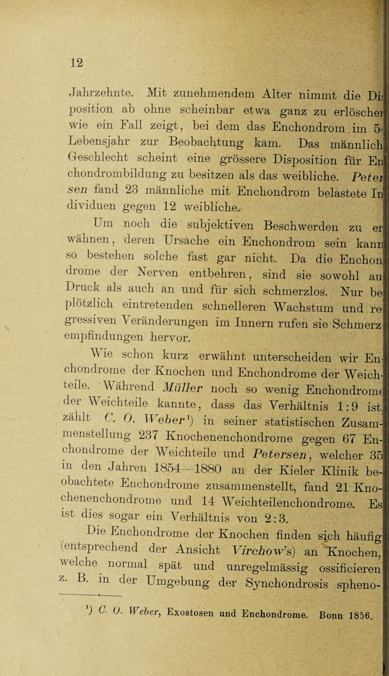 Jahrzehnte. Mit zunehmendem Alter nimmt die Di; position ab ohne scheinbar etwa ganz zu erlöschei wie ein Fall zeigt, bei dem das Enchondrom im 5< Lebensjahr zur Beobachtung kam. Das männlich Geschlecht scheint eine grössere Disposition für En| chondrombildung zu besitzen als das weibliche. Peter sen fand 23 männliche mit Enchondrom belastete In1 dividuen gegen 12 weibliche. Lm noch die subjektiven Beschwerden zu eh wähnen, deren Ursache ein Enchondrom sein kann so bestehen solche fast gar nicht. Da die Enchon drome der Nerven entbehren, sind sie sowohl au Di uck als auch an und für sich schmerzlos. Nur be plötzlich eintretenden schnelleren Wachstum und r6' giessiven Veränderungen im Innern rufen sie Schmerz¬ empfindungen hervor. V ie schon kurz erwähnt unterscheiden wir En- chondrome der Knochen und Enchondrome der Weich¬ teile. Während Müller noch so wenig Enchondrome der Weichteile kannte, dass das Verhältnis 1:9 ist. zahlt C. 0. Weber1) in seiner statistischen Zusam¬ menstellung 237 Knochenenchondrome gegen 67 En¬ chondrome der Weichteile und Petersen, welcher 35 m den Jahren 1854 -1880 an der Kieler Klinik be¬ obachtete Enchondrome zusammenstellt, fand 21 Kno¬ chenenchondrome und 14 Weichteilenchondrome. Es ist dies sogar ein Verhältnis von 2:3. Die Enchondrome der Knochen finden sich häufig (entsprechend der Ansicht VirchoWs) an Knochen, welche normal spät und unregelmässig ossificieren z. B. in der Umgebung der Synchondrosis spheno- ) C. 0. Weber, Exostosen und Enchondrome. Bonn 1856.