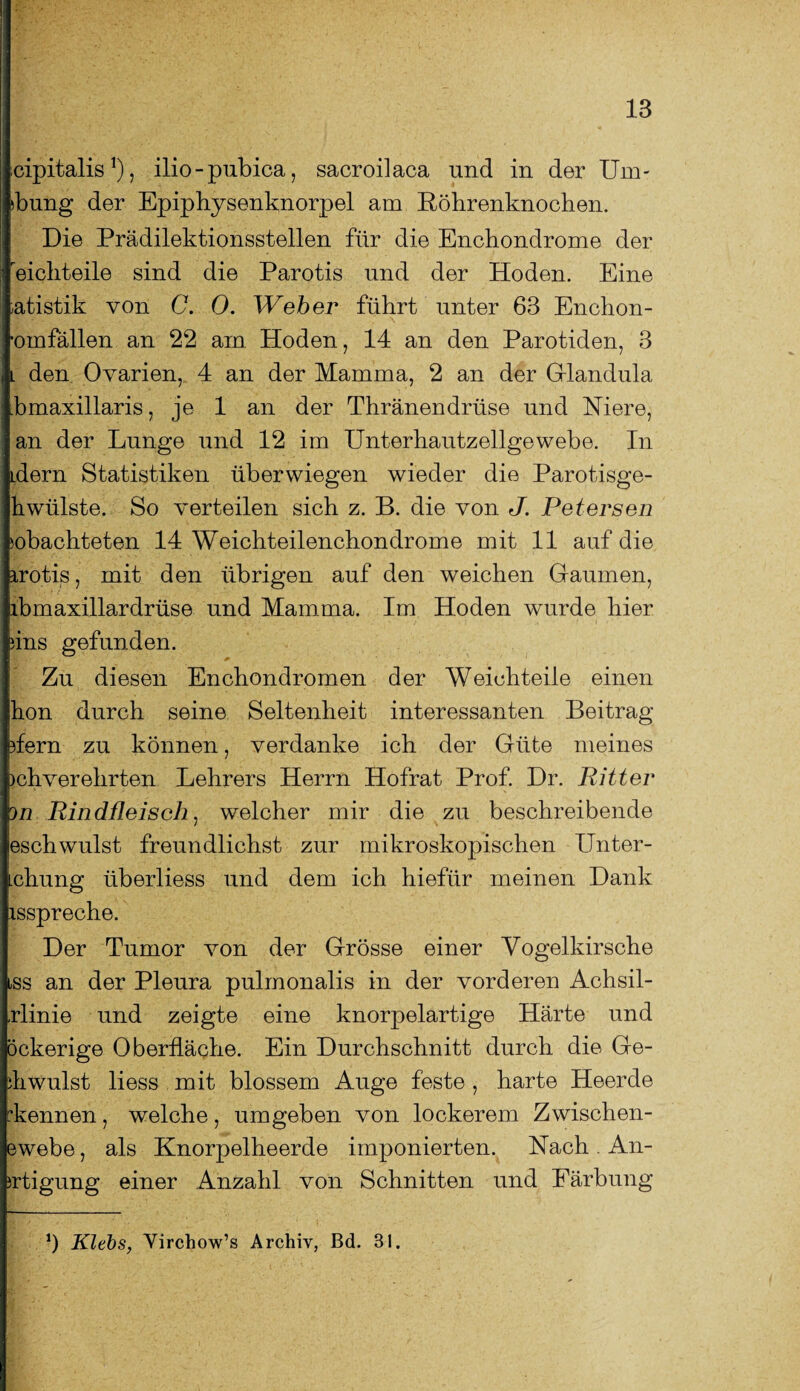 oipitalis*), ilio-pubica, sacroilaca und in der Um- >bung der Epiphysenknorpel am Röhrenknochen. Die Prädilektionsstellen für die Enchondrome der eichteile sind die Parotis und der Hoden. Eine »atistik von 0. 0. Weber führt unter 63 Enchon- •omfällen an 22 am. Hoden, 14 an den Parotiden, 3 l den Ovarien, 4 an der Mamma, 2 an der Glandula bmaxillaris, je 1 an der Thränendrüse und Niere, an der Lunge und 12 im Unterhautzellgewebe. In idern Statistiken überwiegen wieder die Parotisge- hwülste. So verteilen sich z. B. die von J. Petersen Pachteten 14 Weichteilenchondrome mit 11 auf die irotis, mit den übrigen auf den weichen Gaumen, lbmaxillardrüse und Mamma. Im Hoden wurde hier 4ns gefunden. Zu diesen Enchondromen der Weichteile einen hon durch seine Seltenheit interessanten Beitrag flern zu können, verdanke ich der Güte meines >chverehrten Lehrers Herrn Hofrat Prof. Dr. Ritter on Rindfleisch, welcher mir die zu beschreibende jeschwulst freundlichst zur mikroskopischen Unter- chung tiberliess und dem ich hiefür meinen Dank isspreche. Der Tumor von der Grösse einer Vogelkirsche iss an der Pleura pulmonalis in der vorderen Achsil- rlinie und zeigte eine knorpelartige Härte und öckerige Oberfläche. Ein Durchschnitt durch die Ge¬ ll wulst liess mit blossem Auge feste , harte Heerde ^kennen, welche, umgeben von lockerem Zwischen- ewebe, als Knorpelheerde imponierten. Nach An- irtigung einer Anzahl von Schnitten und Färbung