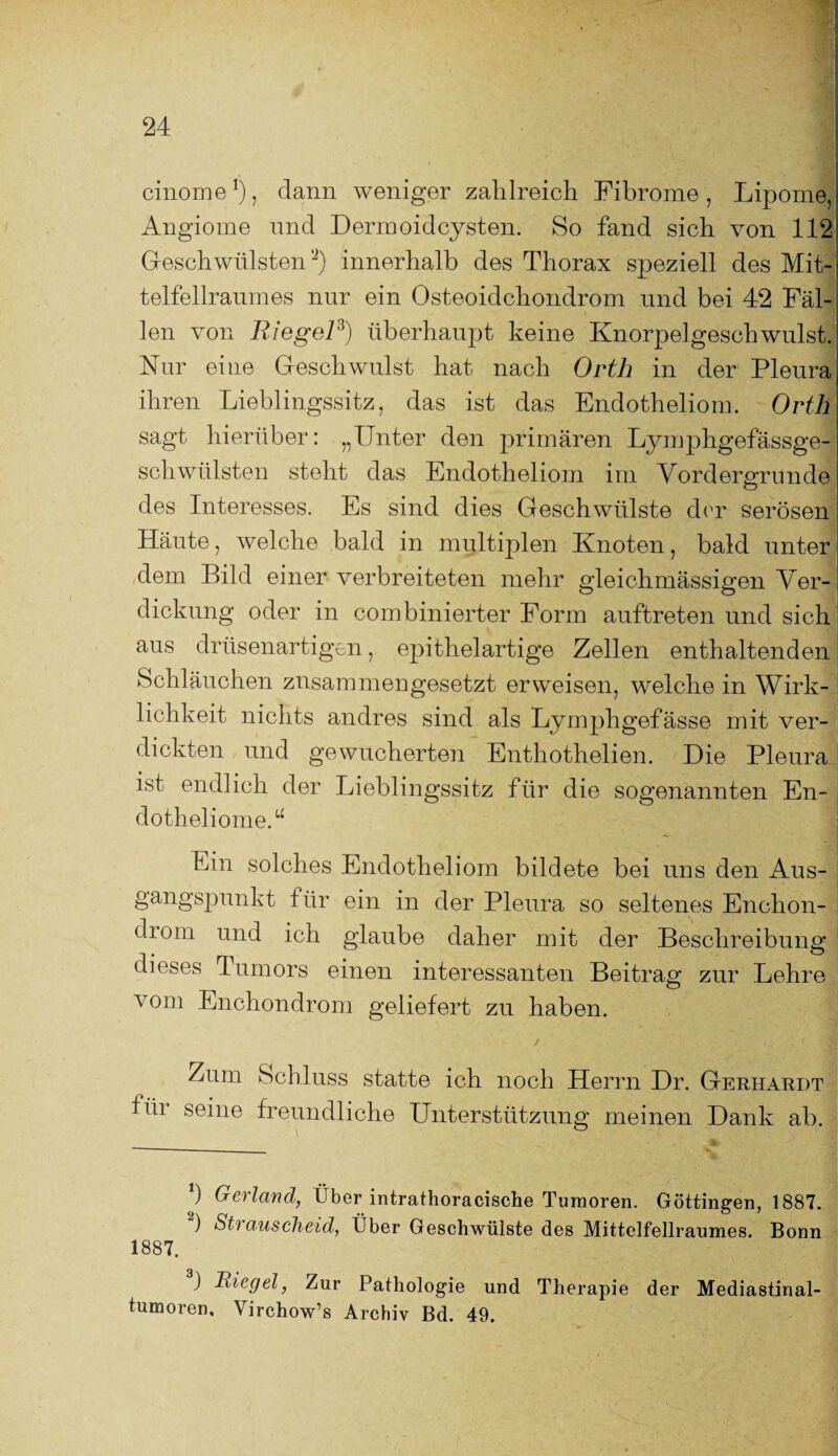 I cinome1 2), dann weniger zahlreich Fibrome, Lipome, Angiome und Dermoidcysten. So fand sich von 112 Geschwülsten *J) innerhalb des Thorax speziell des Mit- telfellraumes nur ein Osteoidchondrom und bei 42 Fäl¬ len von Riegel3) überhaupt keine KnorpelgeschwillstJ Nur eine Geschwulst hat nach Orth in der Pleura ihren Lieblingssitz, das ist das Endotheliom. Orth sagt hierüber: „Unter den primären Lymphgefässge- schwülsten steht das Endotheliom im Vordergründe des Interesses. Es sind dies Geschwülste der serösen Häute, welche bald in multiplen Knoten, bald unter dem Bild einer verbreiteten mehr gleichmässigen Ver¬ dickung oder in combinierter Form auftreten und sich aus drüsenartigen, epithelartige Zellen enthaltenden1 Schläuchen zusammengesetzt erweisen, welche in Wirk¬ lichkeit nichts andres sind als Lymphgefässe mit ver¬ dickten und gewucherten Enthothelien. Die Pleura ist endlich der Lieblingssitz für die sogenannten En- dotheliomeO Ein solches Endotheliom bildete bei uns den Aus¬ gangspunkt für ein in der Pleura so seltenes Enchon- diom und ich glaube daher mit der Beschreibung dieses Tumors einen interessanten Beitrag zur Lehre O vom Enchondrom geliefert zu haben. / l *m Zum Schluss statte ich noch Herrn Dr. Gerhardt für seine freundliche Unterstützung meinen Dank ab. *) Gerl and, Über intrathoracische Tumoren. Göttingen, 1887. 2) Strauscheid, Über Geschwülste des Mittelfellraumes. Bonn 1887. ) Riegel, Zur Pathologie und Therapie der Mediastinal- tumoren, Virchow’s Archiv Bd. 49.