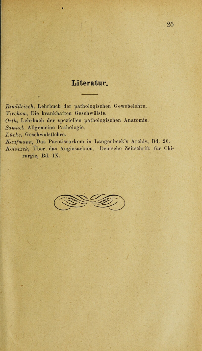 Literatur. .Bindfleisch, Lehrbuch der pathologischen Gewebelehre. Virchow, Die krankhaften Geschwülste. Orth, Lehrbuch der speziellen pathologischen Anatomie. Samuel, Allgemeine Pathologie. Lüche, Geschwulstlehre. Kaufmann, Das Parotissarkom in Langenbeck’s Archiv, Bd. 26. Kolaczelz, Über das Angiosarkom. Deutsche Zeitschrift für Chi¬ rurgie, Bd. IX.