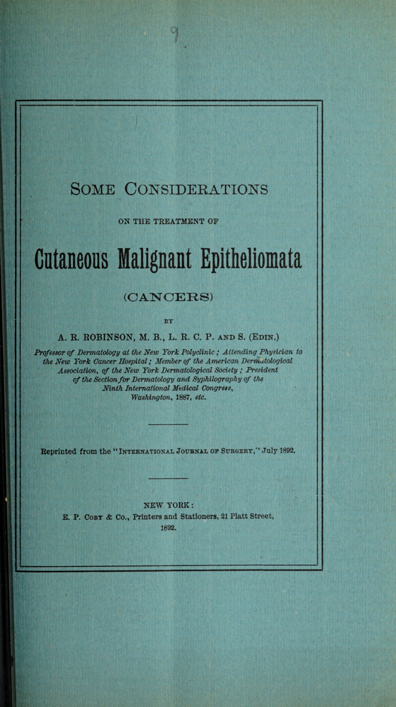 Some Considerations ON THE TREATMENT OF Cutaneous Malignant Epithellomata (CANCERS) BT A. R. ROBINSON, M. B., L. R. C. P. and S. (Edin.) Professor of Dermatology at the New York Polyclinic; Attending Physician to the New York Cancer Hospital; Member of the American Dermatological Association, of the New York Dermatological Society; President of the Section for Dermatology and Syphilography of the Ninth International Medical Congress, Washington, 1887, etc. Reprinted from the “International Journal op Surgery,” July 1892. NEW YORK: E. P. Coby & Co., Printers and Stationers, 21 Platt Street, 1892.