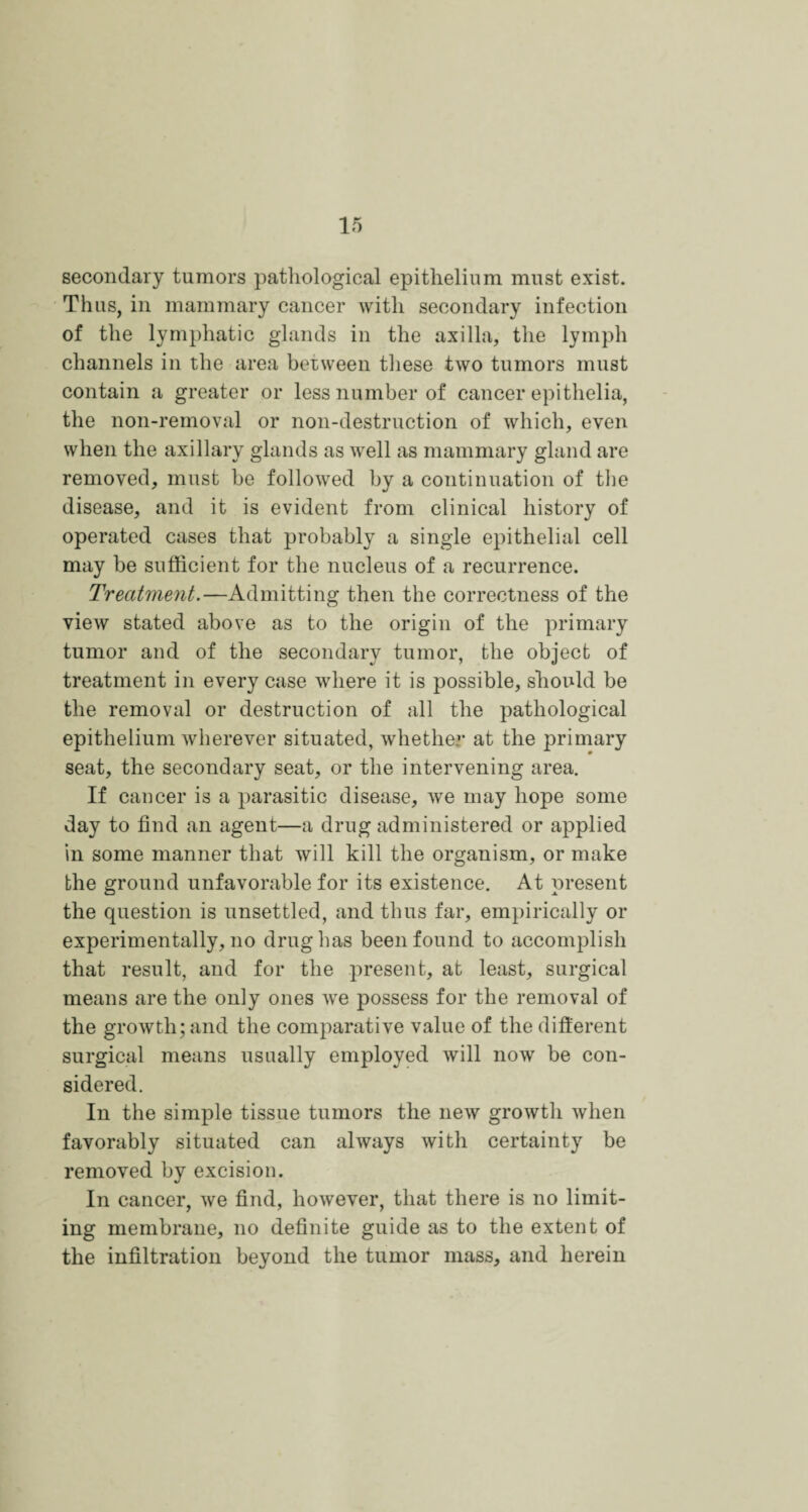 secondary tumors pathological epithelium must exist. Thus, in mammary cancer with secondary infection of the lymphatic glands in the axilla, the lymph channels in the area between these two tumors must contain a greater or less number of cancer epithelia, the non-removal or non-destruction of which, even when the axillary glands as ivell as mammary gland are removed, must be followed by a continuation of the disease, and it is evident from clinical history of operated cases that probably a single epithelial cell may be sufficient for the nucleus of a recurrence. Treatment.—Admitting then the correctness of the view stated above as to the origin of the primary tumor and of the secondary tumor, the object of treatment in every case wdiere it is possible, should be the removal or destruction of all the pathological epithelium wherever situated, whether at the primary seat, the secondary seat, or the intervening area. If cancer is a parasitic disease, we may hope some day to find an agent—a drug administered or applied in some manner that will kill the organism, or make the ground unfavorable for its existence. At present the question is unsettled, and thus far, empirically or experimentally, no drug has been found to accomplish that result, and for the present, at least, surgical means are the only ones wre possess for the removal of the growth; and the comparative value of the different surgical means usually employed will now be con¬ sidered. In the simple tissue tumors the new growth when favorably situated can always with certainty be removed by excision. In cancer, we find, however, that there is no limit¬ ing membrane, no definite guide as to the extent of the infiltration beyond the tumor mass, and herein