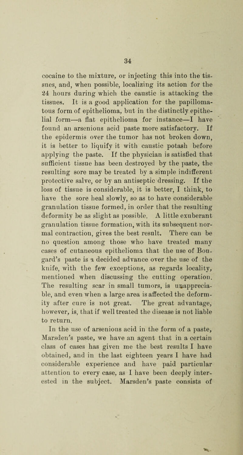 cocaine to the mixture, or injecting this into the tis¬ sues, and, when possible, localizing its action for the 24 hours during which the caustic is attacking the tissues. It is a good application for the papilloma¬ tous form of epithelioma, but in the distinctly epithe¬ lial form—a flat epithelioma for instance—I have found an arsenious acid paste more satisfactory. If the epidermis over the tumor has not broken down, it is better to liquify it with caustic potash before applying the paste. If the physician is satisfied that sufficient tissue has been destroyed by the paste, the resulting sore may be treated by a simple indifferent protective salve, or by an antiseptic dressing. If the loss of tissue is considerable, it is better, I think, to have the sore heal slowly, so as to have considerable granulation tissue formed, in order that the resulting deformity be as slight as possible. A little exuberant granulation tissue formation, with its subsequent nor¬ mal contraction, gives the best result. There can be no question among those who have treated many cases of cutaneous epithelioma that the use of Bou- gard’s paste is a decided advance over the use of the knife, with the few exceptions, as regards locality, mentioned when discussing the cutting operation. The resulting scar in small tumors, is inapprecia¬ ble, and even when a large area is affected the deform¬ ity after cure is not great. The great advantage, however, is, that if well treated the disease is not liable to return. In the use of arsenious acid in the form of a paste, Marsden's paste, we have an agent that in a certain class of cases has given me the best results I have obtained, and in the last eighteen years I have had considerable experience and have paid particular attention to every case, as I have been deeply inter¬ ested in the subject. Marsden’s paste consists of