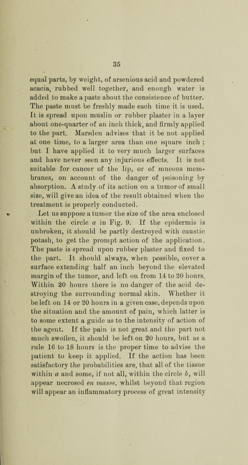 equal parts, by weight, of arsenious acid and powdered acacia, rubbed well together, and enough water is added to make a paste about the consistence of butter. The paste must be freshly made each time it is used. It is spread upon muslin or rubber plaster in a layer about one-quarter of an inch thick, and firmly applied to the part. Marsden advises that it be not applied at one time, to a larger area than one square inch ; but I have applied it to very much larger surfaces and have never seen any injurious effects. It is not suitable for cancer of the lip, or of mucous mem¬ branes, on account of the danger of poisoning by absorption. A study of its action on a tumor of small size, will give an idea of the result obtained when the treatment is properly conducted. Let us suppose a tumor the size of the area enclosed within the circle a in Fig. 9. If the epidermis is unbroken, it should be partly destroyed with caustic potash, to get the prompt action of the application. The paste is spread upon rubber plaster and fixed to the part. It should always, when possible, cover a surface extending half an inch beyond the elevated margin of the tumor, and left on from 14 to 20 hours. Within 20 hours there is no danger of the acid de¬ stroying the surrounding normal skin. Whether it be left on 14 or 20 hours in a given case, depends upon the situation and the amount of pain, which latter is to some extent a guide as to the intensity of action of the agent. If the pain is not great and the part not much swollen, it should be left on 20 hours, but as a rule 16 to 18 hours is the proper time to advise the patient to keep it applied. If the action has been satisfactory the probabilities are, that all of the tissue within a and some, if not all, within the circle b, will appear necrosed en masse, whilst beyond that region will appear an inflammatory process of great intensity