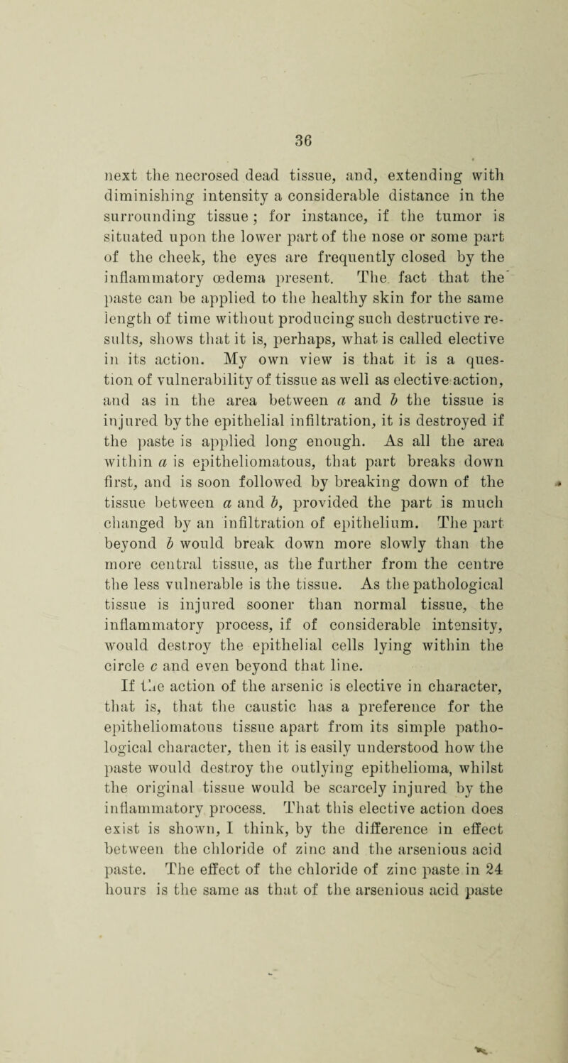 next the necrosed dead tissue, and, extending with diminishing intensity a considerable distance in the surrounding tissue; for instance, if the tumor is situated upon the lower part of the nose or some part of the cheek, the eyes are frequently closed by the inflammatory oedema present. The. fact that the paste can be applied to the healthy skin for the same length of time without producing such destructive re¬ sults, shows that it is, perhaps, what is called elective in its action. My own view is that it is a ques¬ tion of vulnerability of tissue as well as elective action, and as in the area between a and b the tissue is injured by the epithelial infiltration, it is destroyed if the paste is applied long enough. As all the area within a is epitheliomatous, that part breaks down first, and is soon followed by breaking down of the * tissue between a and b, provided the part is much changed by an infiltration of epithelium. The part beyond b would break down more slowly than the more central tissue, as the further from the centre the less vulnerable is the tissue. As the pathological tissue is injured sooner than normal tissue, the inflammatory process, if of considerable intensity, would destroy the epithelial cells lying within the circle c and even beyond that line. If the action of the arsenic is elective in character, that is, that the caustic has a preference for the epitheliomatous tissue apart from its simple patho¬ logical character, then it is easily understood how the paste would destroy the outlying epithelioma, whilst the original tissue would be scarcely injured by the inflammatory process. That this elective action does exist is shown, I think, by the difference in effect between the chloride of zinc and the arsenious acid paste. The effect of the chloride of zinc paste in 24 hours is the same as that of the arsenious acid paste