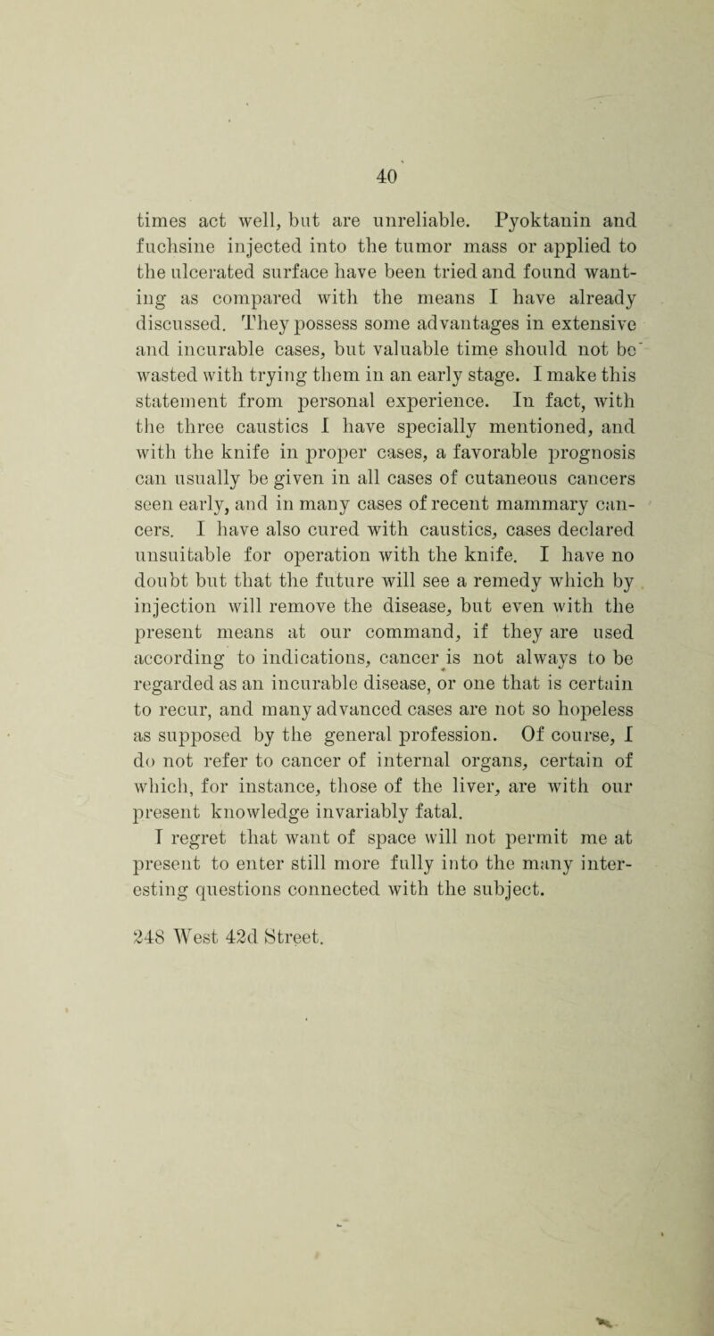 times act well, but are unreliable. Pyoktanin and fuchsine injected into the tumor mass or applied to the ulcerated surface have been tried and found want¬ ing as compared with the means I have already discussed. They possess some advantages in extensive and incurable cases, but valuable time should not be wasted with trying them in an early stage. I make this statement from personal experience. In fact, with the three caustics I have specially mentioned, and with the knife in proper cases, a favorable prognosis can usually be given in all cases of cutaneous cancers seen early, and in many cases of recent mammary can¬ cers. I have also cured with caustics, cases declared unsuitable for operation with the knife. I have no doubt but that the future will see a remedy which by injection will remove the disease, but even with the present means at our command, if they are used according to indications, cancer is not always to be regarded as an incurable disease, or one that is certain to recur, and many advanced cases are not so hopeless as supposed by the general profession. Of course, I do not refer to cancer of internal organs, certain of which, for instance, those of the liver, are with our present knowledge invariably fatal. I regret that want of space will not permit me at present to enter still more fully into the many inter¬ esting questions connected with the subject. 248 West 42d Street.