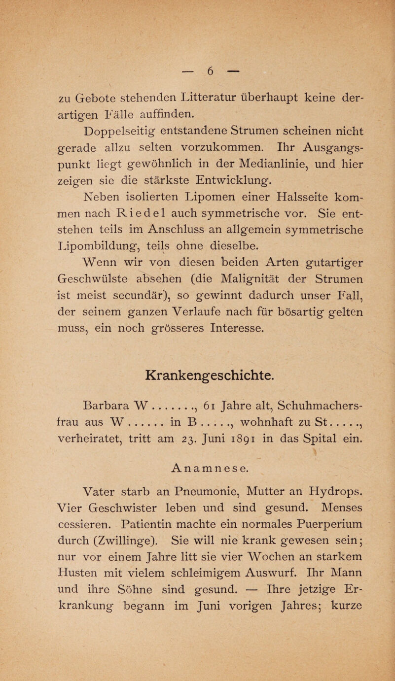 zu Gebote stehenden Litteratur überhaupt keine der¬ artigen halle auffinden. Doppelseitig entstandene Strumen scheinen nicht gerade allzu selten vorzukommen. Ihr Ausgangs¬ punkt liegt gewöhnlich in der Medianlinie, und hier zeigen sie die stärkste Entwicklung. Neben isolierten Lipomen einer Halsseite kom¬ men nach Riedel auch symmetrische vor. Sie ent¬ stehen teils im Anschluss an allgemein symmetrische Lipombildung, teils ohne dieselbe. Wenn wir von diesen beiden Arten gutartiger Geschwülste absehen (die Malignität der Strumen ist meist secundär), so gewinnt dadurch unser Fall, der seinem ganzen Verlaufe nach für bösartig gelten muss, ein noch grösseres Interesse. Krankengeschichte. Barbara W., 61 Jahre alt, Schuhmachers¬ frau aus W.in B., wohnhaft zu St., verheiratet, tritt am 23. Juni 1891 in das Spital ein. Anamnese. Vater starb an Pneumonie, Mutter an Hydrops. Vier Geschwister leben und sind gesund. Menses cessieren. Patientin machte ein normales Puerperium durch (Zwillinge). Sie will nie krank gewesen sein; nur vor einem Jahre litt sie vier Wochen an starkem Husten mit vielem schleimigem Auswurf. Ihr Mann und ihre Söhne sind gesund. — Ihre jetzige Er¬ krankung begann im Juni vorigen Jahres; kurze