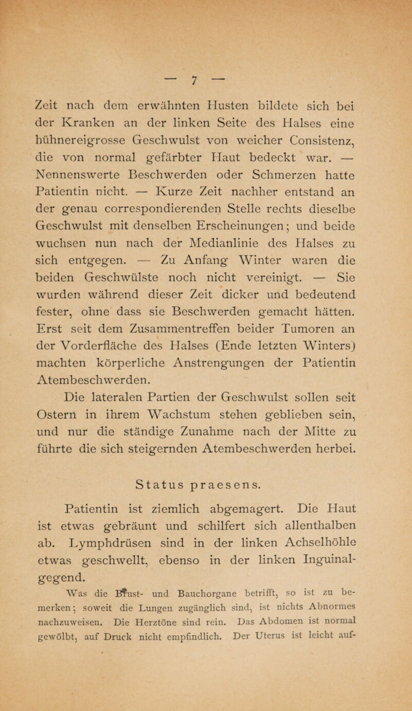 Zeit nach dem erwähnten Husten bildete sich bei der Kranken an der linken Seite des Halses eine hühnereigrosse Geschwulst von weicher Consistenz, die von normal gefärbter Haut bedeckt war. — Nennenswerte Beschwerden oder Schmerzen hatte Patientin nicht. — Kurze Zeit nachher entstand an der genau correspondierenden Stelle rechts dieselbe Geschwulst mit denselben Erscheinungen; und beide wuchsen nun nach der Medianlinie des Halses zu sich entgegen. — Zu Anfang Winter waren die beiden Geschwülste noch nicht vereinigt. — Sie wurden während dieser Zeit dicker und bedeutend fester, ohne dass sie Beschwerden gemacht hätten. Erst seit dem Zusammentreffen beider Tumoren an der Vorderfläche des Halses (Ende letzten Winters) machten körperliche Anstrengungen der Patientin Atembeschwerden. Die lateralen Partien der Geschwulst sollen seit Ostern in ihrem Wachstum stehen geblieben sein, und nur die ständige Zunahme nach der Mitte zu führte die sich steigernden Atembeschwerden herbei. Status praesens. Patientin ist ziemlich abgemagert. Die Haut ist etwas gebräunt und schilfert sich allenthalben ab. Lymphdrüsen sind in der linken Achselhöhle etwas geschwellt, ebenso in der linken Inguinal¬ gegend. Was die B?ust- und Baucliorgane betrifft, so ist zu be¬ merken • soweit die Lungen zugänglich sind, ist nichts Abnormes nachzuweisen. Die Herztöne sind rein. Das Abdomen ist normal gewölbt, auf Druck nicht empfindlich. Der Uterus ist leicht auf-