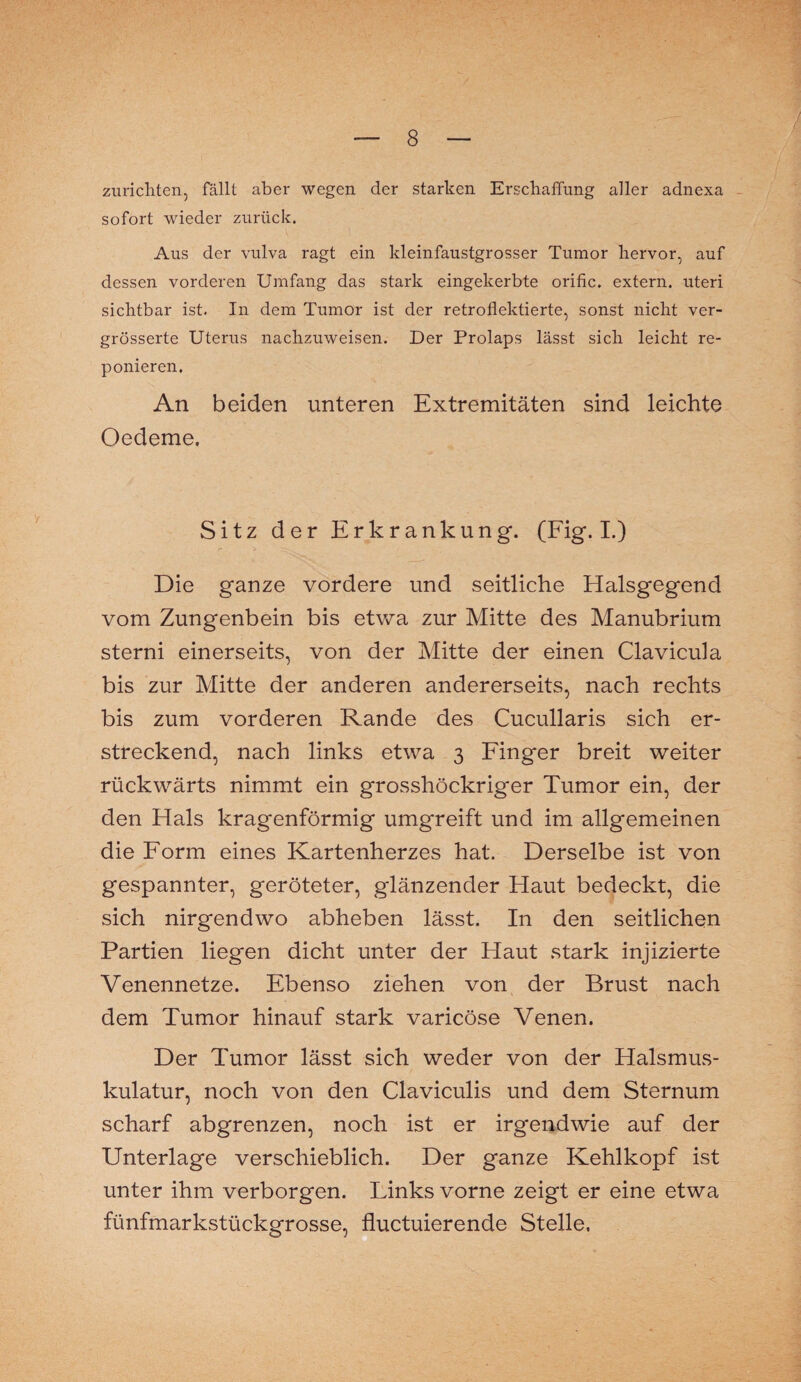 zurichten, fällt aber wegen der starken Erschaffung aller adnexa sofort wieder zurück. Aus der vulva ragt ein kleinfaustgrosser Tumor hervor, auf dessen vorderen Umfang das stark eingekerbte orific. extern, uteri sichtbar ist. In dem Tumor ist der retroflektierte, sonst nicht ver- grösserte Uterus nachzuweisen. Der Prolaps lässt sich leicht re- ponieren. An beiden unteren Extremitäten sind leichte Oedeme. Sitz der Erkrankung. (Fig. I.) Die ganze vordere und seitliche Halsgegend vom Zungenbein bis etwa zur Mitte des Manubrium sterni einerseits, von der Mitte der einen Clavicula bis zur Mitte der anderen andererseits, nach rechts bis zum vorderen Rande des Cucullaris sich er¬ streckend, nach links etwa 3 Finger breit weiter rückwärts nimmt ein grosshöckriger Tumor ein, der den Hals kragenförmig umgreift und im allgemeinen die Form eines Kartenherzes hat. Derselbe ist von gespannter, geröteter, glänzender Haut bedeckt, die sich nirgendwo abheben lässt. In den seitlichen Partien liegen dicht unter der Haut stark injizierte Venennetze. Ebenso ziehen von der Brust nach dem Tumor hinauf stark varicöse Venen. Der Tumor lässt sich weder von der Halsmus¬ kulatur, noch von den Claviculis und dem Sternum scharf abgrenzen, noch ist er irgendwie auf der Unterlage verschieblich. Der ganze Kehlkopf ist unter ihm verborgen. Links vorne zeigt er eine etwa fünfmarkstückgrosse, fluctuierende Stelle,
