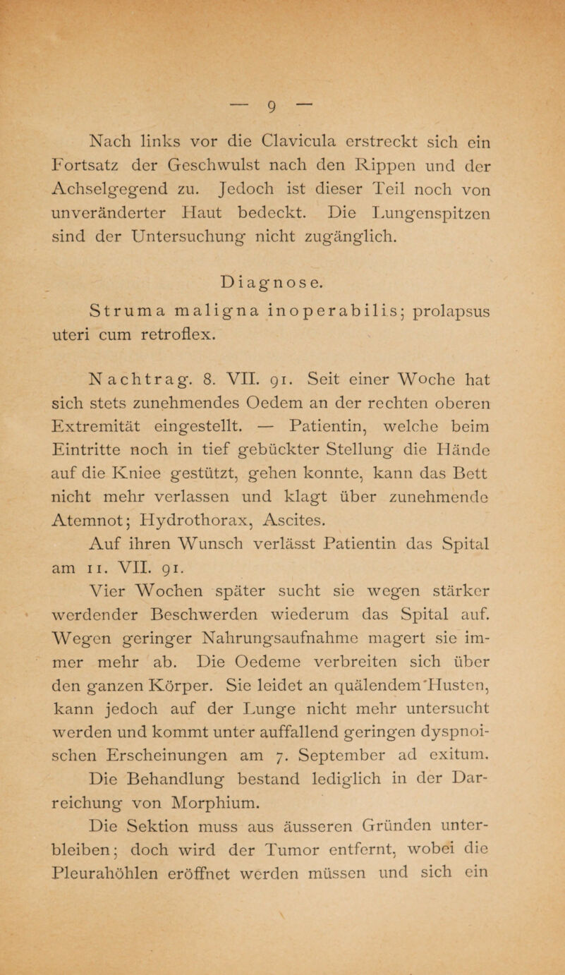 Nach links vor die Clavicula erstreckt sich ein Fortsatz der Geschwulst nach den Rippen und der Achselgegend zu. Jedoch ist dieser Teil noch von unveränderter Haut bedeckt. Die Lungenspitzen sind der Untersuchung nicht zugänglich. Diagnose. Struma maligna ino per ab ilis; prolapsus uteri cum retroflex. Nachtrag. 8. VII. 91. Seit einer Woche hat sich stets zunehmendes Oedem an der rechten oberen Extremität eingestellt. — Patientin, welche beim Eintritte noch in tief gebückter Stellung die Hände auf die Kniee gestützt, gehen konnte, kann das Bett nicht mehr verlassen und klagt über zunehmende Atemnot 5 Hydrothorax, Ascites. Auf ihren Wunsch verlässt Patientin das Spital am 11. VII. 91. Vier Wochen später sucht sie w7egen stärker werdender Beschwerden wiederum das Spital auf. Wegen geringer Nahrungsaufnahme magert sie im¬ mer mehr ab. Die Oedeme verbreiten sich über den ganzen Körper. Sie leidet an quälendem'Husten, kann jedoch auf der Lunge nicht mehr untersucht werden und kommt unter auffallend geringen dyspnoi- schen Erscheinungen am 7. September ad exitum. Die Behandlung besLmd lediglich in der Dar¬ reichung von Morphium. Die Sektion muss aus äusseren Gründen unter¬ bleiben ; doch wird der Tumor entfernt, wobei die Pleurahöhlen eröffnet werden müssen und sich ein