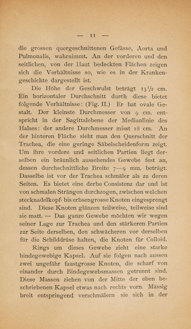 die grossen quergeschnittenen Gcfässe, Aorta und Pulmonalis, wahrnimmt. An der vorderen und den seitlichen, von der Haut bedeckten Flächen zeigen sich die Verhältnisse so, wie es in der Kranken¬ geschichte dargestellt ist. Die Höhe der Geschwulst beträgt 13V2 cm. Ein horizontaler Durchschnitt durch diese bietet folgende Verhältnisse: (Fig. II.) Er hat ovale Ge¬ stalt. Der kleinste Durchmesser von 9 cm. ent¬ spricht in der Sagittalebene der Medianlinie des Halses: der andere Durchmesser misst 18 cm. An der hinteren Fläche sieht man den Ouerschnitt der /V Trachea, die eine geringe Säbelscheidenform zeigt. Um ihre vordere und seitlichen Partien liegt der¬ selben ein bräunlich aussehendes Gewebe fest an, dessen durchschnittliche Breite 7—9 mm. beträgt. Dasselbe ist vor der Trachea schmäler als zu deren Seiten. Es bietet eine derbe Consistenz dar und ist von schmalen Strängen durchzogen, zwischen welchen stecknadelkopf- bis erbsengrosse Knoten eingesprengt sind. Diese Knoten glänzen teilweise, teilweise sind sie matt. — Das ganze Gewebe möchten wir wegen seiner Lage zur Trachea und den stärkeren Partien zur Seite derselben, den schwächeren vor derselben für die Schilddrüse halten, die Knoten für Colloid. Rings um dieses Gewebe zieht eine starke bindegewebige Kapsel. Auf sie folgen nach aussen zwei ungefähr faustgrosse Knoten, die scharf von einander durch Bindegewebsmassen getrennt sind. Diese Massen ziehen von der Mitte der eben be¬ schriebenen Kapsel etwas nach rechts vorn. Mässig breit entspringend verschmälern sie sich in der