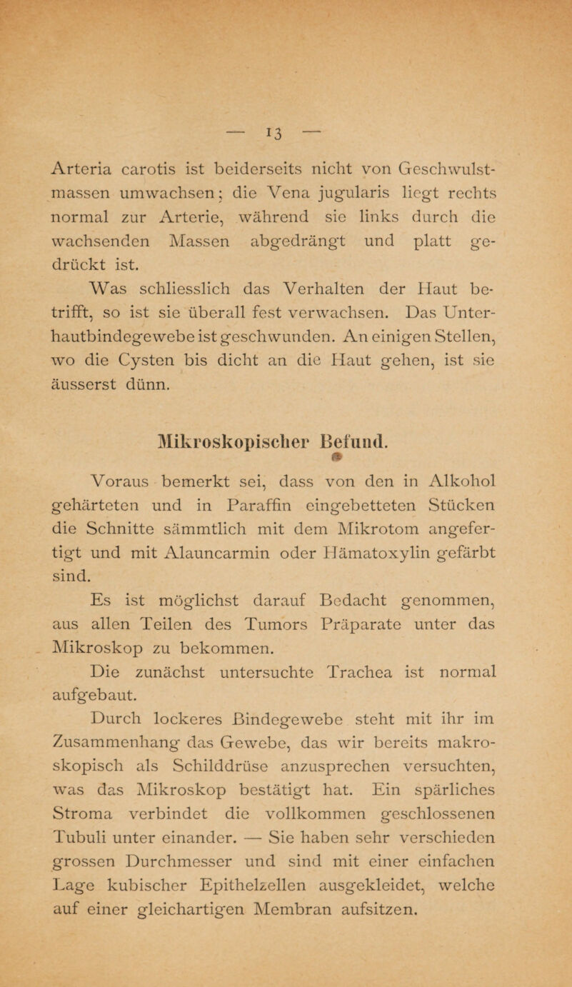 Arteria carotis ist beiderseits nicht von Geschwulst¬ massen umwachsen; die Vena jugularis liegt rechts normal zur Arterie, während sie links durch die wachsenden Massen abgedrängt und platt ge¬ drückt ist. Was schliesslich das Verhalten der Haut be¬ trifft, so ist sie überall fest verwachsen. Das Unter¬ hautbindegewebe ist geschwunden. An einigen Stellen, wo die Cysten bis dicht an die Haut gehen, ist sie äusserst dünn. Mikroskopischer Befund. m Voraus bemerkt sei, dass von den in Alkohol gehärteten und in Paraffin eingebetteten Stücken die Schnitte sämmtlich mit dem Mikrotom angefer¬ tigt und mit Alauncarmin oder Hämatoxylin gefärbt sind. Es ist möglichst darauf Bedacht genommen, aus allen Teilen des Tumors Präparate unter das Mikroskop zu bekommen. Die zunächst untersuchte Trachea ist normal aufgebaut. Durch lockeres Bindegewebe steht mit ihr im Zusammenhang das Gewebe, das wir bereits makro¬ skopisch als Schilddrüse anzusprechen versuchten, was das Mikroskop bestätigt hat. Ein spärliches Stroma verbindet die vollkommen geschlossenen Tubuli unter einander. — Sie haben sehr verschieden grossen Durchmesser und sind mit einer einfachen Lage kubischer Epithelzellen ausgekleidet, welche auf einer gleichartigen Membran aufsitzen.