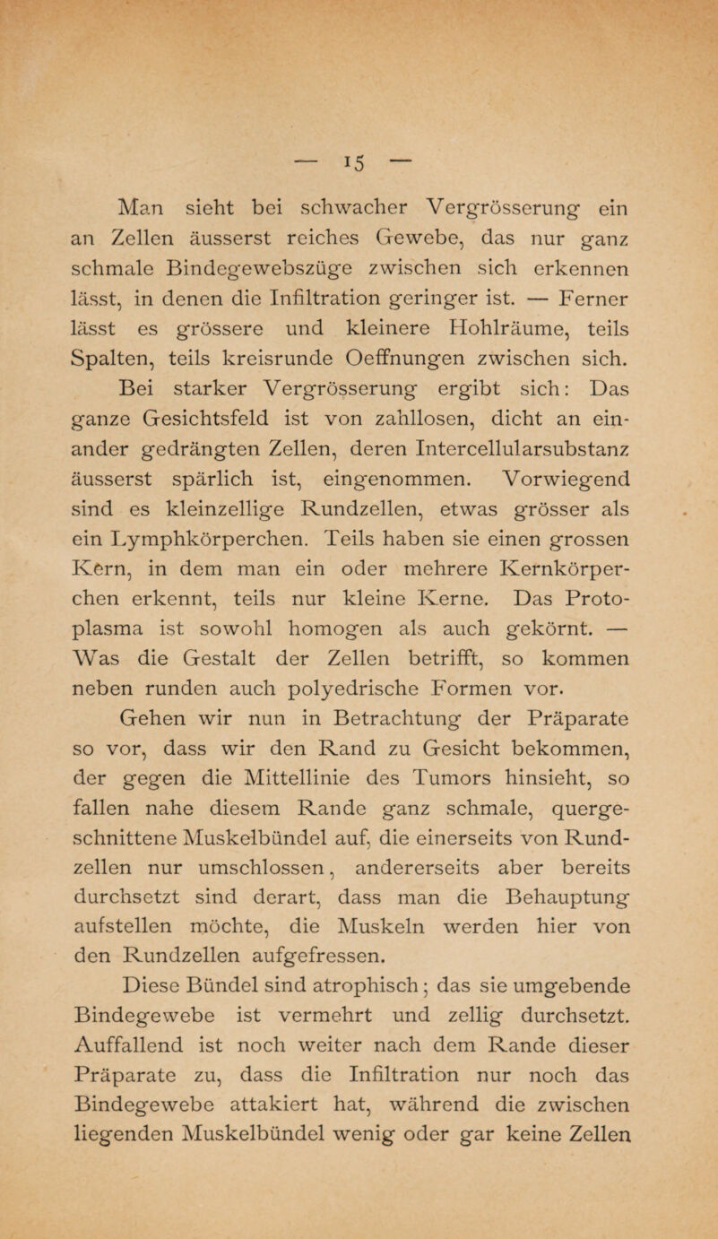 Man sieht bei schwacher Vergrösserung ein an Zellen äusserst reiches Gewebe, das nur ganz schmale Bindegewebszüge zwischen sich erkennen lässt, in denen die Infiltration geringer ist. — Ferner lässt es grössere und kleinere Hohlräume, teils Spalten, teils kreisrunde Oeffnungen zwischen sich. Bei starker Vergrösserung ergibt sich: Das ganze Gesichtsfeld ist von zahllosen, dicht an ein¬ ander gedrängten Zellen, deren Intercellularsubstanz äusserst spärlich ist, eingenommen. Vorwiegend sind es kleinzellige Rundzellen, etwas grösser als ein Lymphkörperchen. Teils haben sie einen grossen Kern, in dem man ein oder mehrere Kernkörper¬ chen erkennt, teils nur kleine Kerne. Das Proto¬ plasma ist sowohl homogen als auch gekörnt. — Was die Gestalt der Zellen betrifft, so kommen neben runden auch polyedrische Formen vor. Gehen wir nun in Betrachtung der Präparate so vor, dass wir den Rand zu Gesicht bekommen, der gegen die Mittellinie des Tumors hinsieht, so fallen nahe diesem Rande ganz schmale, querge¬ schnittene Muskelbündel auf, die einerseits von Rund¬ zellen nur umschlossen, andererseits aber bereits durchsetzt sind derart, dass man die Behauptung aufstellen möchte, die Muskeln werden hier von den Rundzellen aufgefressen. Diese Bündel sind atrophisch ; das sie umgebende Bindegewebe ist vermehrt und zellig durchsetzt. Auffallend ist noch weiter nach dem Rande dieser Präparate zu, dass die Infiltration nur noch das Bindegewebe attakiert hat, während die zwischen liegenden Muskelbündel wenig oder gar keine Zellen