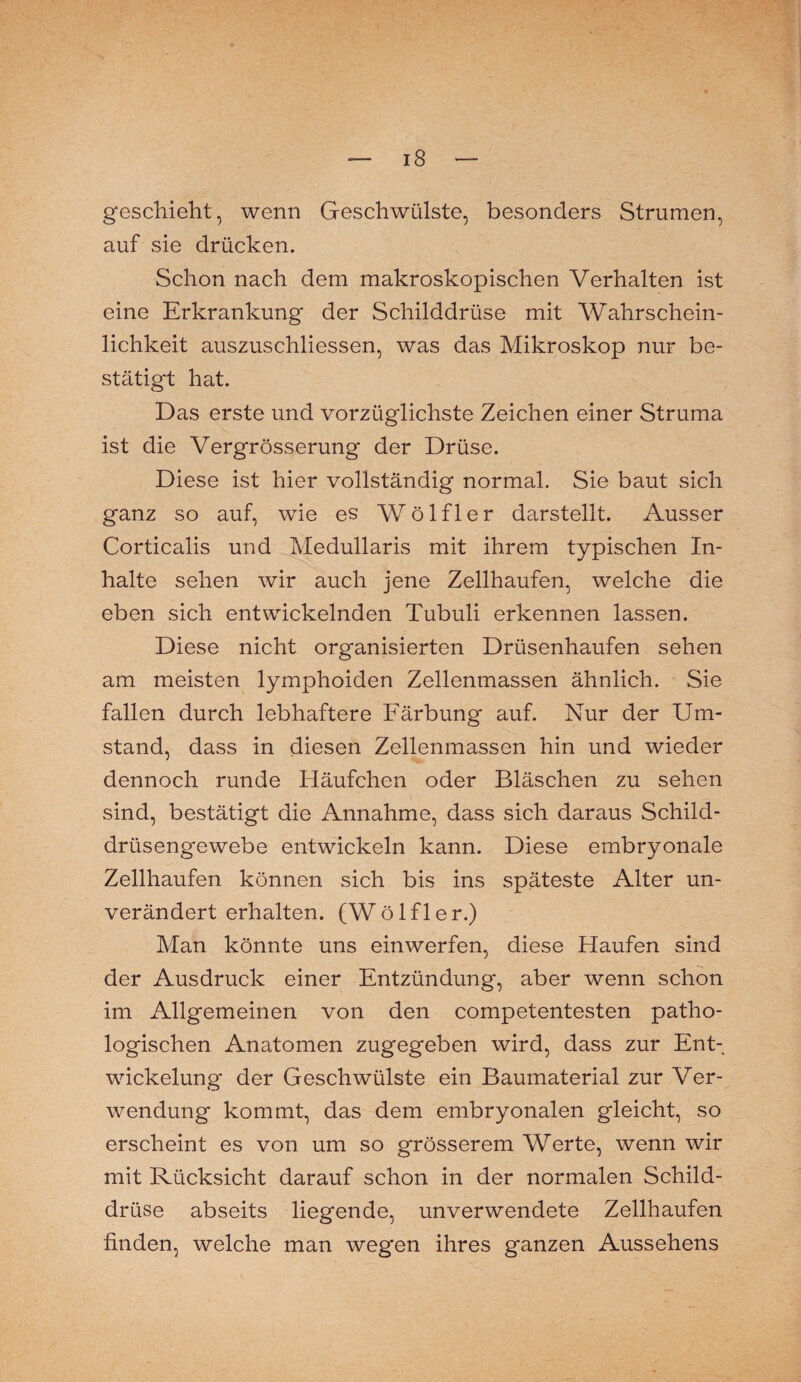 geschieht, wenn Geschwülste, besonders Strumen, auf sie drücken. Schon nach dem makroskopischen Verhalten ist eine Erkrankung der Schilddrüse mit Wahrschein¬ lichkeit auszuschliessen, was das Mikroskop nur be¬ stätigt hat. Das erste und vorzüglichste Zeichen einer Struma ist die Vergrösserung der Drüse. Diese ist hier vollständig normal. Sie baut sich ganz so auf, wie es Wölfl er darstellt. Ausser Corticalis und Medullaris mit ihrem typischen In¬ halte sehen wir auch jene Zellhaufen, welche die eben sich entwickelnden Tubuli erkennen lassen. Diese nicht organisierten Drüsenhaufen sehen am meisten lymphoiden Zellenmassen ähnlich. Sie fallen durch lebhaftere Färbung auf. Nur der Um¬ stand, dass in diesen Zellenmassen hin und wieder dennoch runde Häufchen oder Bläschen zu sehen sind, bestätigt die Annahme, dass sich daraus Schild¬ drüsengewebe entwickeln kann. Diese embryonale Zellhaufen können sich bis ins späteste Alter un¬ verändert erhalten. (Wölfler.) Man könnte uns einwerfen, diese Haufen sind der Ausdruck einer Entzündung, aber wenn schon im Allgemeinen von den competentesten patho¬ logischen Anatomen zugegeben wird, dass zur Ent¬ wickelung der Geschwülste ein Baumaterial zur Ver¬ wendung kommt, das dem embryonalen gleicht, so erscheint es von um so grösserem Werte, wenn wir mit Rücksicht darauf schon in der normalen Schild¬ drüse abseits liegende, unverwendete Zellhaufen finden, welche man wegen ihres ganzen Aussehens