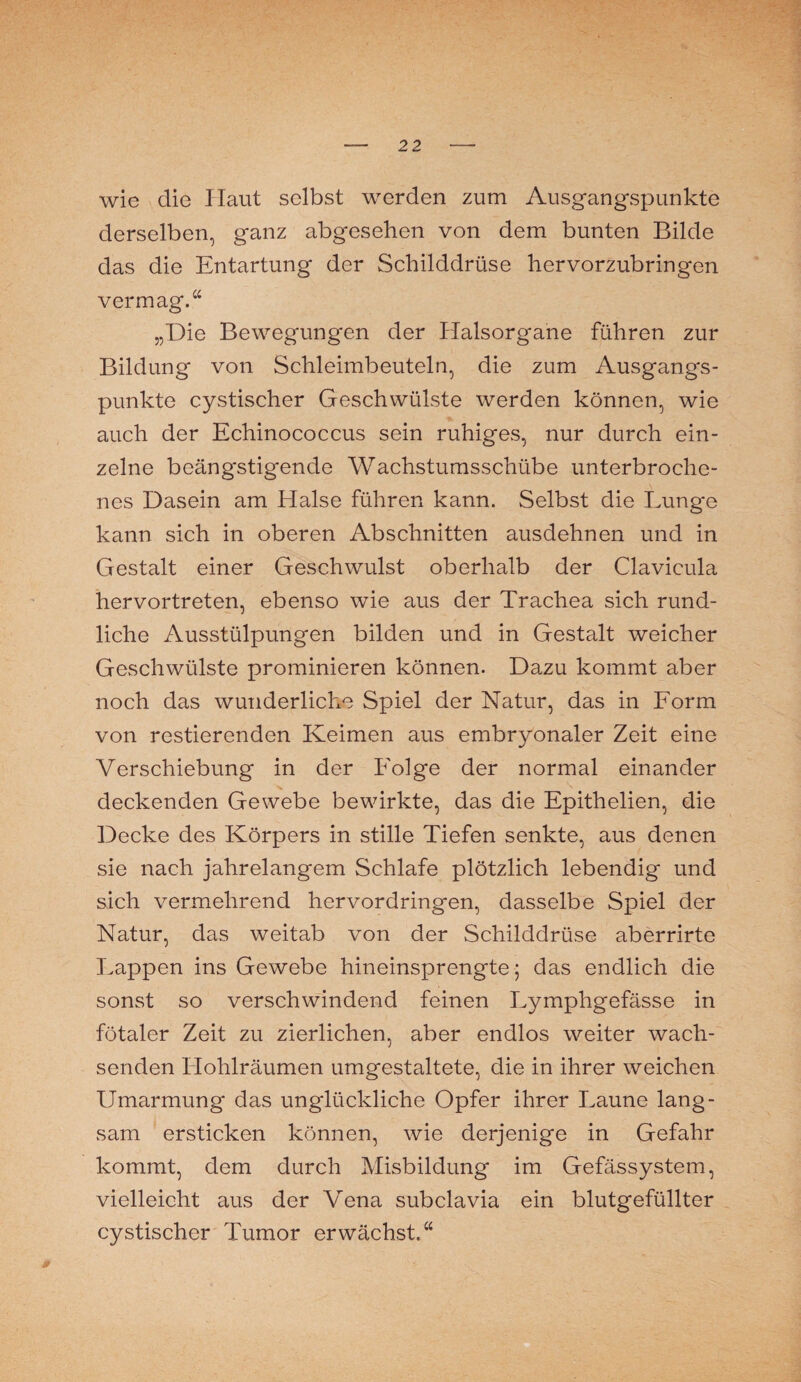 wie die Ilaut selbst werden zum Ausgangspunkte derselben, ganz abgesehen von dem bunten Bilde das die Entartung der Schilddrüse hervorzubringen vermag.“ „Die Bewegungen der Halsorgane führen zur Bildung von Schleimbeuteln, die zum Ausgangs¬ punkte cystischer Geschwülste werden können, wie auch der Echinococcus sein ruhiges, nur durch ein¬ zelne beängstigende Wachstumsschübe unterbroche¬ nes Dasein am Elalse führen kann. Selbst die Lunge kann sich in oberen Abschnitten ausdehnen und in Gestalt einer Geschwulst oberhalb der Clavicula hervortreten, ebenso wie aus der Trachea sich rund¬ liche Ausstülpungen bilden und in Gestalt weicher Geschwülste prominieren können. Dazu kommt aber noch das wunderliche Spiel der Natur, das in Form von Testierenden Keimen aus embryonaler Zeit eine Verschiebung in der Folge der normal einander deckenden Gewebe bewirkte, das die Epithelien, die Decke des Körpers in stille Tiefen senkte, aus denen sie nach jahrelangem Schlafe plötzlich lebendig und sich vermehrend hervordringen, dasselbe Spiel der Natur, das weitab von der Schilddrüse aberrirte Lappen ins Gewebe hineinsprengte; das endlich die sonst so verschwindend feinen Lymphgefässe in fötaler Zeit zu zierlichen, aber endlos weiter wach¬ senden Hohlräumen umgestaltete, die in ihrer weichen Umarmung das unglückliche Opfer ihrer Laune lang¬ sam ersticken können, wie derjenige in Gefahr kommt, dem durch Misbildung im Gefässystem, vielleicht aus der Vena subclavia ein blutgefüllter cystischer Tumor erwächst.“