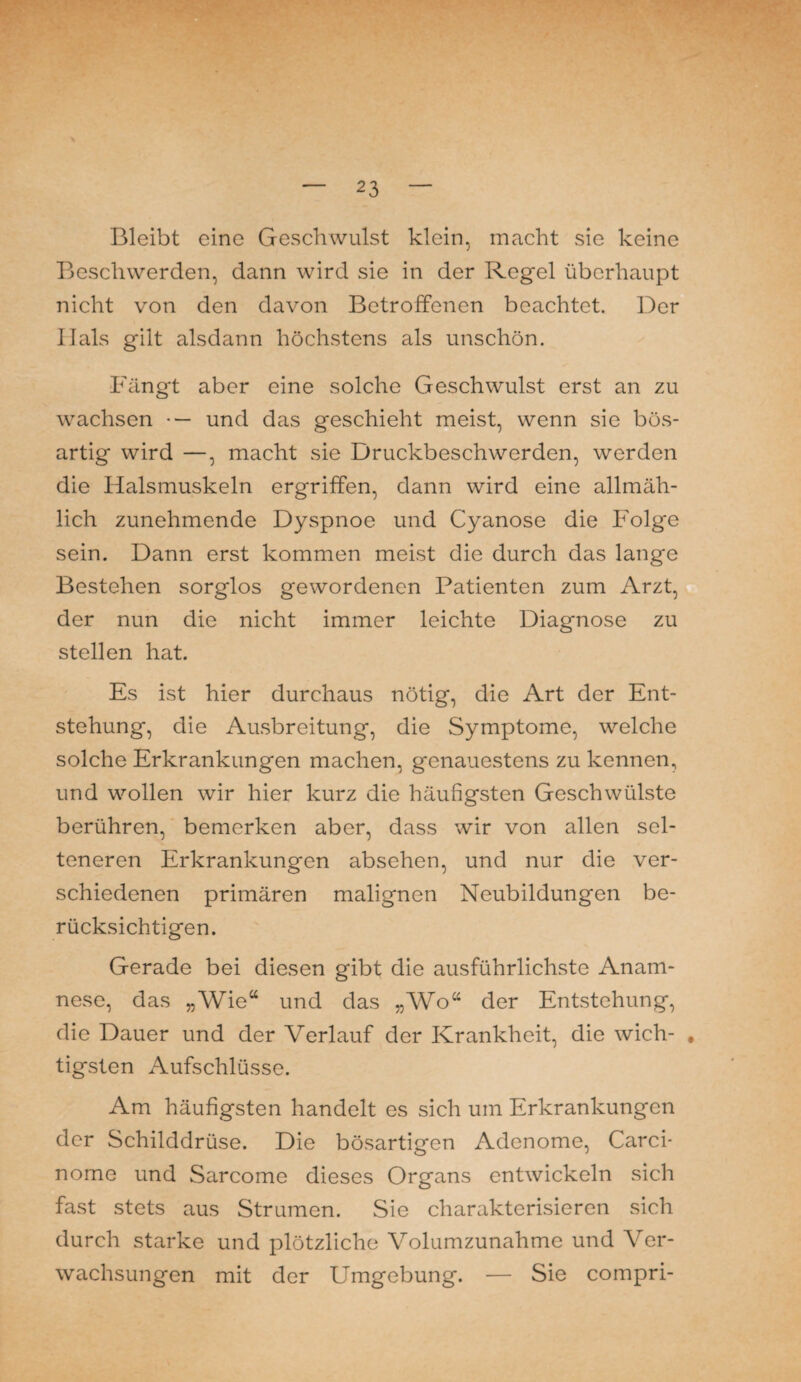 Bleibt eine Geschwulst klein, macht sie keine Beschwerden, dann wird sie in der Regel überhaupt nicht von den davon Betroffenen beachtet. Der Ilals gilt alsdann höchstens als unschön. Fängt aber eine solche Geschwulst erst an zu wachsen •— und das geschieht meist, wenn sie bös¬ artig wird —, macht sie Druckbeschwerden, werden die Halsmuskeln ergriffen, dann wird eine allmäh¬ lich zunehmende Dyspnoe und Cyanose die Folge sein. Dann erst kommen meist die durch das lange Bestehen sorglos gewordenen Patienten zum Arzt, der nun die nicht immer leichte Diagnose zu stellen hat. Es ist hier durchaus nötig, die Art der Ent¬ stehung, die Ausbreitung, die Symptome, welche solche Erkrankungen machen, genauestens zu kennen, und wollen wir hier kurz die häufigsten Geschwülste berühren, bemerken aber, dass wir von allen sel¬ teneren Erkrankungen absehen, und nur die ver¬ schiedenen primären malignen Neubildungen be¬ rücksichtigen. Gerade bei diesen gibt die ausführlichste Anam¬ nese, das „Wie“ und das „Wo“ der Entstehung, die Dauer und der Verlauf der Krankheit, die wich- , tigsten Aufschlüsse. Am häufigsten handelt es sich um Erkrankungen der Schilddrüse. Die bösartigen Adenome, Carci- nome und Sarcome dieses Organs entwickeln sich fast stets aus Strumen. Sie charakterisieren sich durch starke und plötzliche Volumzunahme und Ver¬ wachsungen mit der Umgebung. ■— Sie compri-