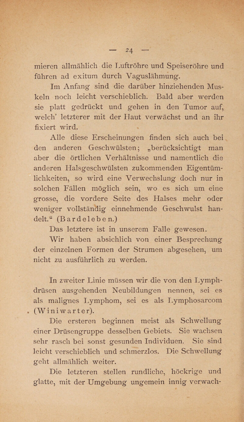 mieren allmählich die Luftröhre und Speiseröhre und führen ad exitum durch Vaguslähmung. Im Anfang sind die darüber hinziehenden Mus¬ keln noch leicht verschieblich. Bald aber werden sie platt gedrückt und gehen in den Tumor auf, welch’ letzterer mit der Haut verwächst und an ihr fixiert wird. Alle diese Erscheinungen finden sich auch bei den anderen Geschwülsten; „berücksichtigt man aber die örtlichen Verhältnisse und namentlich die anderen Halsgeschwülsten zukommenden Eigentüm¬ lichkeiten, so wird eine Verwechslung doch nur in solchen Fällen möglich sein, wo es sich um eine grosse, die vordere Seite des Halses mehr oder weniger vollständig einnehmende Geschwulst han¬ delt. a (B a r d e 1 e b e n.) Das letztere ist in unserem Falle gewesen. Wir haben absichlich von einer Besprechung der einzelnen Formen der Strumen abgesehen, um nicht zu ausführlich zu werden. In zweiter Linie müssen wir die von den Lymph- drüsen ausgehenden Neubildungen nennen, sei es als malignes Lymphom, sei es als Lymphosarcom . (Wini w arter). Die ersteren beginnen meist als Schwellung einer Drüsengruppe desselben Gebiets. Sie wachsen sehr rasch bei sonst gesunden Individuen. Sie sind leicht verschieblich und schmerzlos. Die Schwellung geht allmählich weiter. Die letzteren stellen rundliche, höckrige und glatte, mit der Umgebung ungemein innig verwach-