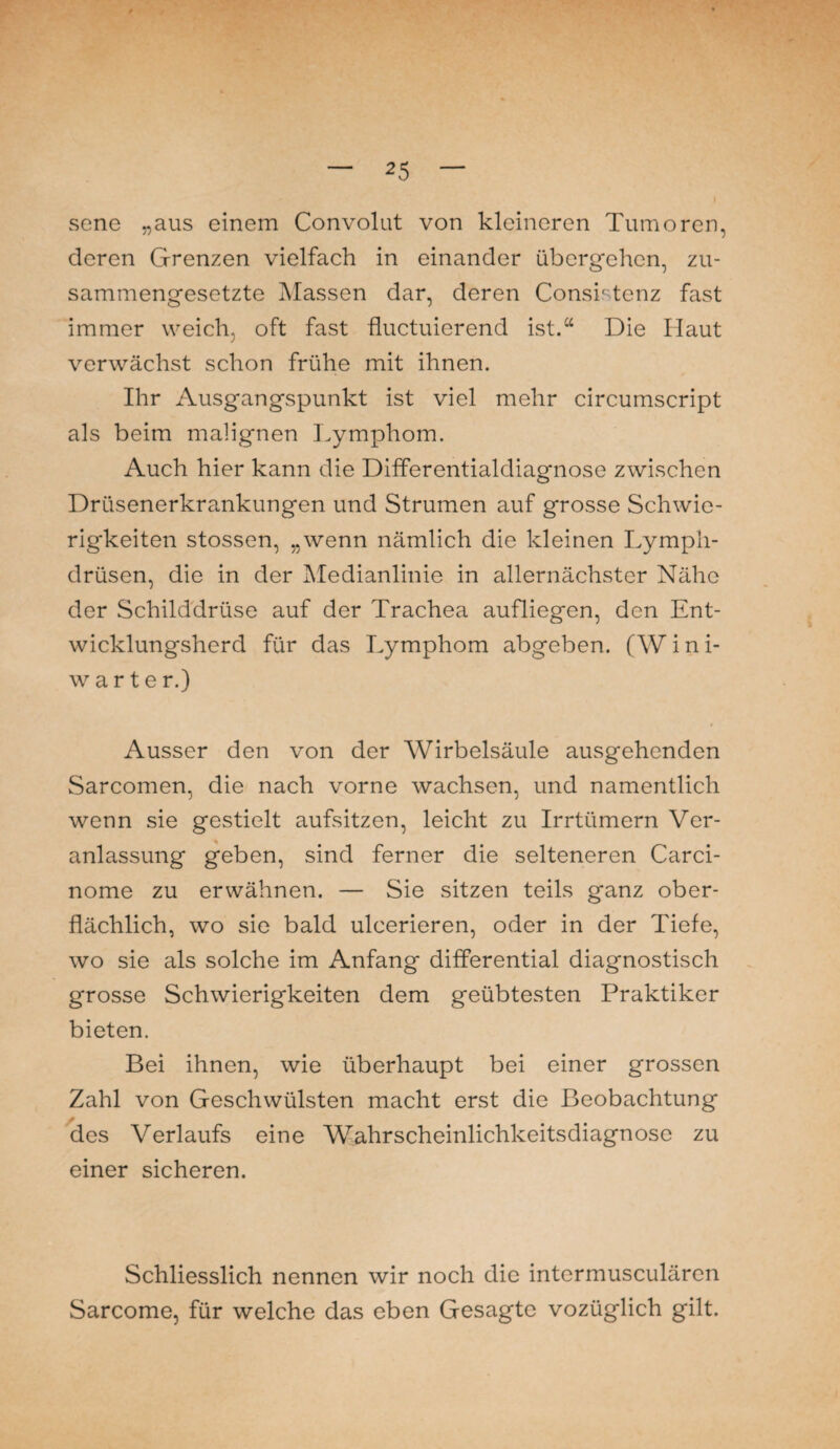 sene „aus einem Convolut von kleineren Tumoren, deren Grenzen vielfach in einander übergehen, zu¬ sammengesetzte Massen dar, deren Consr tenz fast immer weich, oft fast fluctuierend ist.“ Die Haut verwächst schon frühe mit ihnen. Ihr Ausgangspunkt ist viel mehr circumscript als beim malignen Lymphom. Auch hier kann die Differentialdiagnose zwischen Drüsenerkrankungen und Strumen auf grosse Schwie¬ rigkeiten stossen, „wenn nämlich die kleinen Lymph- drüsen, die in der Medianlinie in allernächster Nähe der Schilddrüse auf der Trachea aufliegen, den Ent¬ wicklungsherd für das Lymphom abgeben. (W i n i- warte r.) Ausser den von der Wirbelsäule ausgehenden Sarcomen, die nach vorne wachsen, und namentlich wenn sie gestielt aufsitzen, leicht zu Irrtümern Ver¬ anlassung geben, sind ferner die selteneren Carci- nome zu erwähnen. — Sie sitzen teils ganz ober¬ flächlich, wo sie bald ulcerieren, oder in der Tiefe, wo sie als solche im Anfang differential diagnostisch grosse Schwierigkeiten dem geübtesten Praktiker bieten. Bei ihnen, wie überhaupt bei einer grossen Zahl von Geschwülsten macht erst die Beobachtung * des Verlaufs eine Wahrscheinlichkeitsdiagnose zu einer sicheren. Schliesslich nennen wir noch die intermusculären Sarcome, für welche das eben Gesagte vozüglich gilt.
