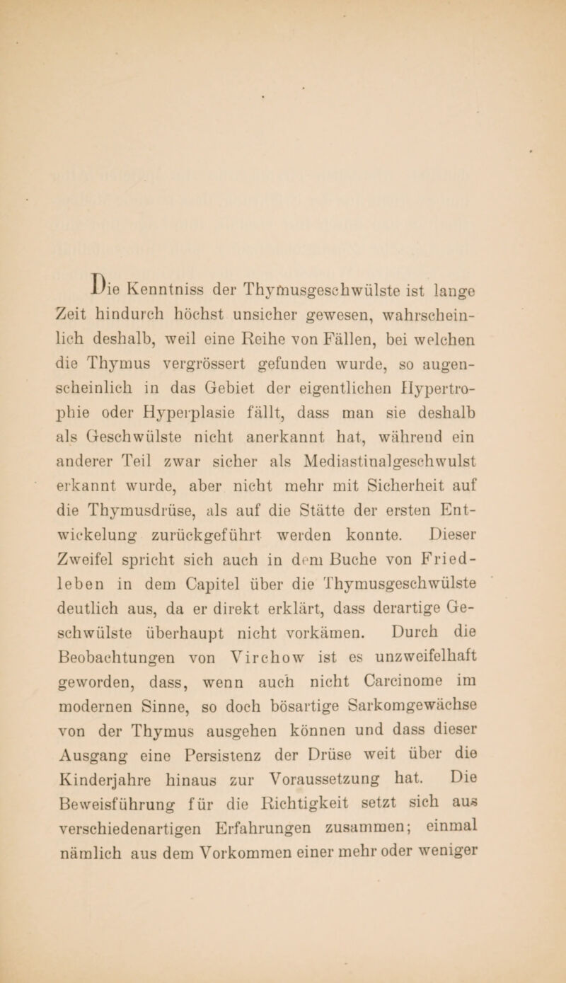 Die Kenntniss der Thymusgesehwülste ist lange Zeit hindurch höchst unsicher gewesen, wahrschein¬ lich deshalb, weil eine Reihe von Fällen, bei welchen die Thymus vergrössert gefunden wurde, so augen¬ scheinlich in das Gebiet der eigentlichen Hypertro¬ phie oder Hyperplasie fällt, dass man sie deshalb als Geschwülste nicht anerkannt hat, während ein anderer Teil zwar sicher als Mediastinalgeschwulst erkannt wurde, aber nicht mehr mit Sicherheit auf die Thymusdrüse, als auf die Stätte der ersten Ent¬ wickelung zurückgeführt werden konnte. Dieser Zweifel spricht sich auch in dem Buche von Fried¬ leben in dem Capitel über die Thymusgeschwülste deutlich aus, da er direkt erklärt, dass derartige Ge¬ schwülste überhaupt nicht vorkämen. Durch die Beobachtungen von Virchow ist es unzweifelhaft geworden, dass, wenn auch nicht Carcinome im modernen Sinne, so doch bösartige Sarkomgewächse von der Thymus ausgehen können und dass dieser Ausgang eine Persistenz der Drüse weit über die Kinderjahre hinaus zur Voraussetzung hat. Die Beweisführung für die Richtigkeit setzt sich aus verschiedenartigen Erfahrungen zusammen; einmal nämlich aus dem Vorkommen einer mehr oder weniger