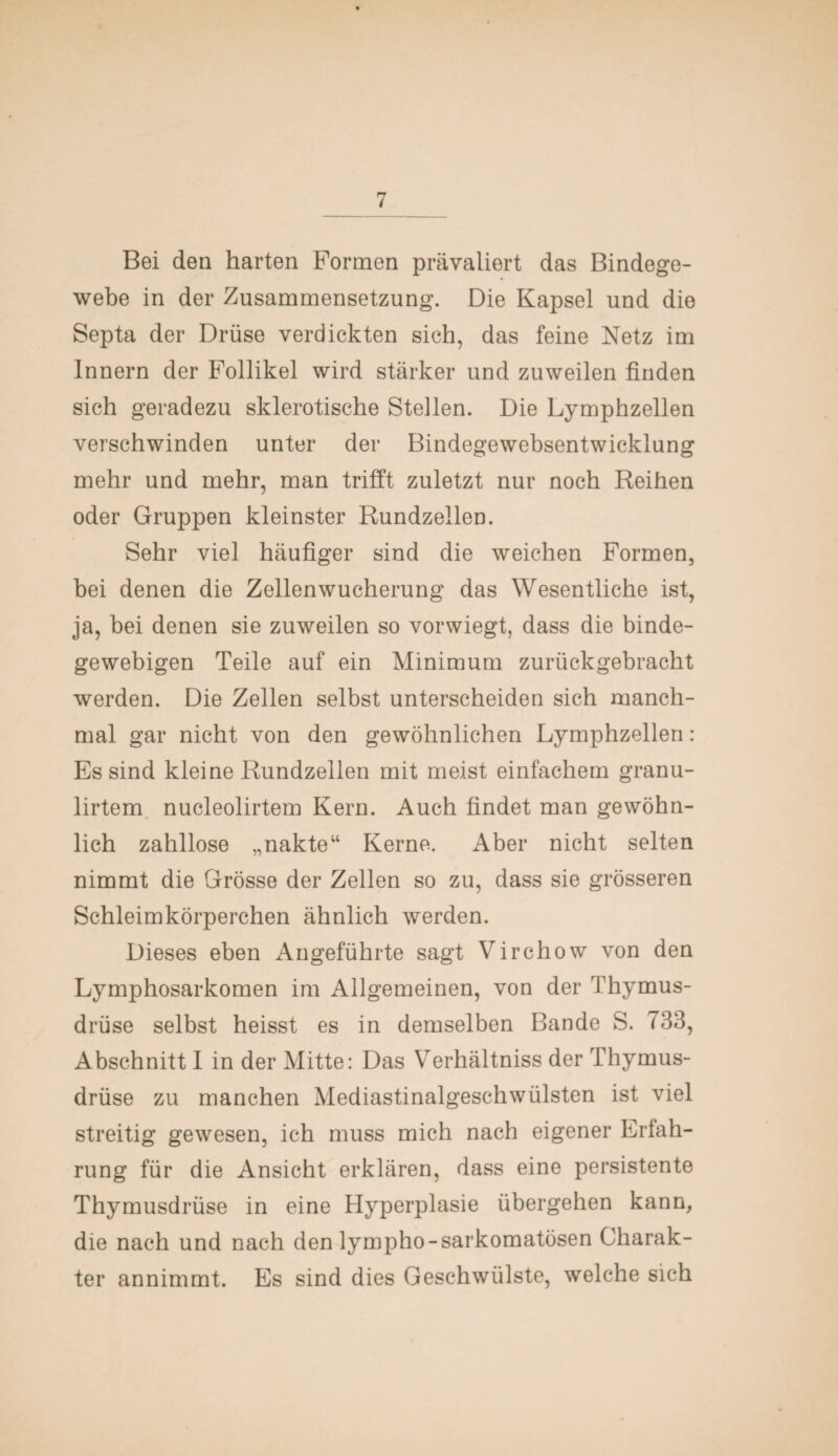 Bei den harten Formen prävaliert das Bindege¬ webe in der Zusammensetzung. Die Kapsel und die Septa der Drüse verdickten sich, das feine Netz im Innern der Follikel wird stärker und zuweilen finden sich geradezu sklerotische Stellen. Die Lymphzellen verschwinden unter der Bindegewebsentwicklung mehr und mehr, man trifft zuletzt nur noch Reihen oder Gruppen kleinster Rundzellen. Sehr viel häufiger sind die weichen Formen, bei denen die Zellen Wucherung das Wesentliche ist, ja, bei denen sie zuweilen so vorwiegt, dass die binde¬ gewebigen Teile auf ein Minimum zurückgebracht werden. Die Zellen selbst unterscheiden sich manch¬ mal gar nicht von den gewöhnlichen Lymphzellen: Es sind kleine Rundzellen mit meist einfachem granu- lirtem nucleolirtem Kern. Auch findet man gewöhn¬ lich zahllose „nakte“ Kerne. Aber nicht selten nimmt die Grösse der Zellen so zu, dass sie grösseren Schleimkörperchen ähnlich werden. Dieses eben Angeführte sagt Virchow von den Lymphosarkomen im Allgemeinen, von der Thymus¬ drüse selbst heisst es in demselben Bande S. 733, Abschnitt I in der Mitte: Das Verhältniss der Thymus¬ drüse zu manchen Mediastinalgeschwülsten ist viel streitig gewesen, ich muss mich nach eigener Erfah¬ rung für die Ansicht erklären, dass eine persistente Thymusdrüse in eine Hyperplasie übergehen kann, die nach und nach den lympho-sarkomatösen Charak¬ ter annimmt. Es sind dies Geschwülste, welche sich