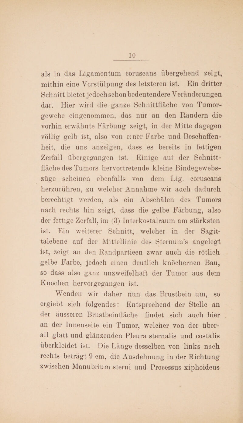 als in das Ligamentum coruscans übergehend zeigt, mithin eine Vorstülpung des letzteren ist. Ein dritter Schnitt bietet jedoch schon bedeutendere Veränderungen dar. Hier wird die ganze Schnittfläche von Tumor¬ gewebe eingenommen, das nur an den Rändern die vorhin erwähnte Färbung zeigt, in der Mitte dagegen völlig gelb ist, also von einer Farbe und Beschaffen¬ heit, die uns anzeigen, dass es bereits in fettigen Zerfall übergegangen ist. Einige aut der Schnitt¬ fläche des Tumors hervortretende kleine Bindegewebs- züge scheinen ebenfalls von dem Lig. coruscans herzurühren, zu welcher Annahme wir auch dadurch berechtigt werden, als ein Abschälen des Tumors nach rechts hin zeigt, dass die gelbe Färbung, also der fettige Zerfall, im (3) Interkostalraum am stärksten ist. Ein weiterer Schnitt, welcher in der Sagit- talebene auf der Mittellinie des SternunTs angelegt ist, zeigt an den Randpartieen zwar auch die rötlich gelbe Farbe, jedoch einen deutlich knöchernen Bau, so dass also ganz unzweifelhaft der Tumor aus dem Knochen hervorgegangen ist. Wenden wir daher nun das Brustbein um, so ergiebt sich folgendes: Entsprechend der Stelle an der äusseren Brustbeinfläche findet sich auch hier an der Innenseite ein Tumor, welcher von der über¬ all glatt und glänzenden Pleura sternalis und costalis überkleidet ist. Die Länge desselben von links nach rechts beträgt 9 cm, die Ausdehnung in der Richtung zwischen Manubrium sterni und Processus xiphoideus