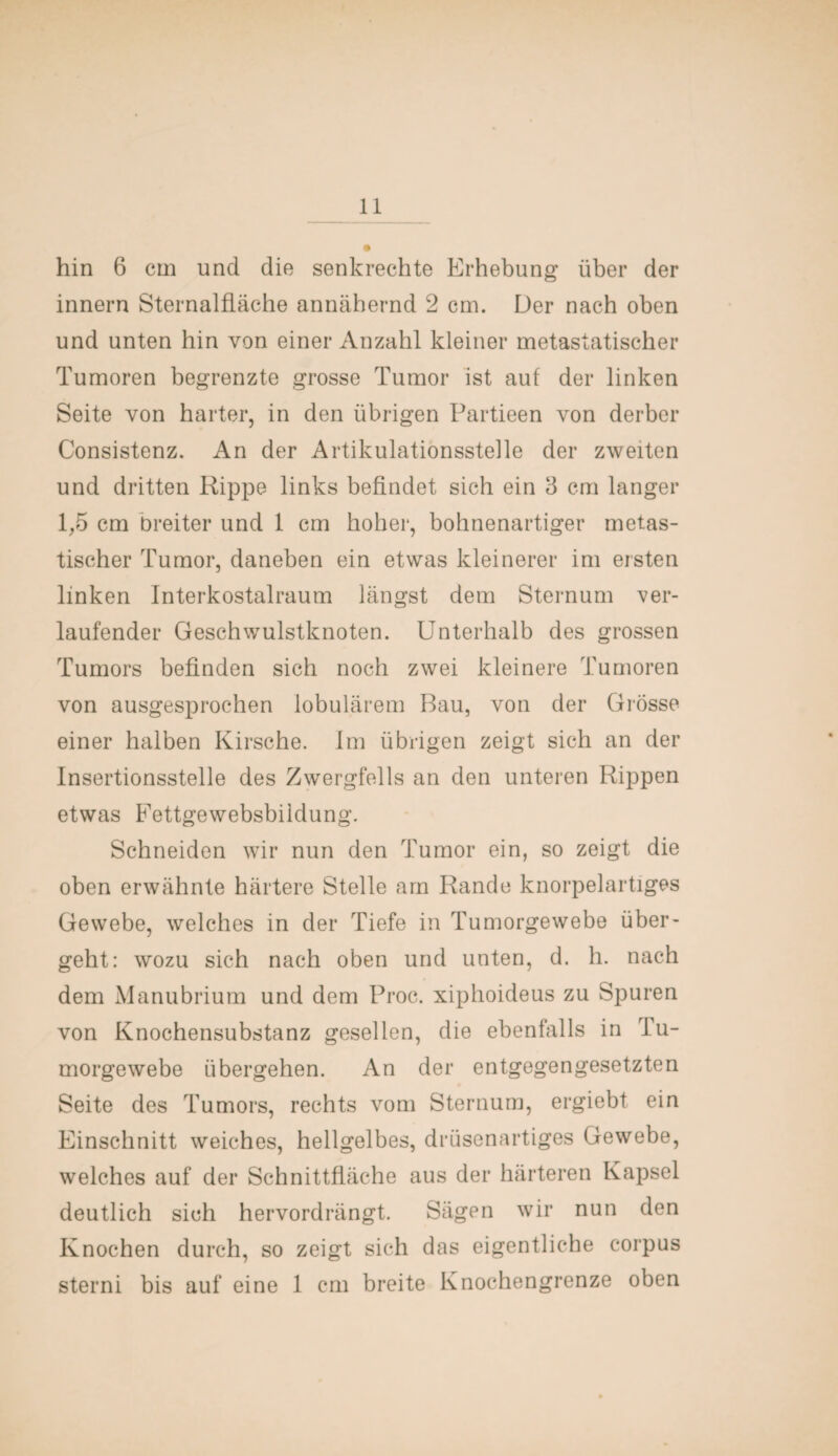 hin 6 cm und die senkrechte Erhebung über der innern Sternalfläche annähernd 2 cm. Der nach oben und unten hin von einer Anzahl kleiner metastatischer Tumoren begrenzte grosse Tumor ist auf der linken Seite von harter, in den übrigen Partieen von derber Consistenz. An der Artikulationsstelle der zweiten und dritten Kippe links befindet sich ein 3 cm langer 1,5 cm breiter und 1 cm hoher, bohnenartiger metas- tischer Tumor, daneben ein etwas kleinerer im ersten linken Interkostalraum längst dem Sternum ver¬ laufender Geschwulstknoten. Unterhalb des grossen Tumors befinden sich noch zwei kleinere Tumoren von ausgesprochen lobulärem Bau, von der Grösse einer halben Kirsche. Im übrigen zeigt sich an der Insertionsstelle des Zwergfells an den unteren Rippen etwas Fettgewebsbildung. Schneiden wir nun den Tumor ein, so zeigt die oben erwähnte härtere Stelle am Rande knorpelartiges Gewebe, welches in der Tiefe in Tumorgewebe über¬ geht: wozu sich nach oben und unten, d. h. nach dem Manubrium und dem Proc. xiphoideus zu Spuren von Knochensubstanz gesellen, die ebenfalls in Tu¬ morgewebe übergehen. An der entgegengesetzten Seite des Tumors, rechts vom Sternum, ergiebt ein Einschnitt weiches, hellgelbes, drüsenartiges Gewebe, welches auf der Schnittfläche aus der härteren Kapsel deutlich sich hervordrängt. Sägen wir nun den Knochen durch, so zeigt sich das eigentliche corpus sterni bis auf eine 1 cm breite Knochengrenze oben