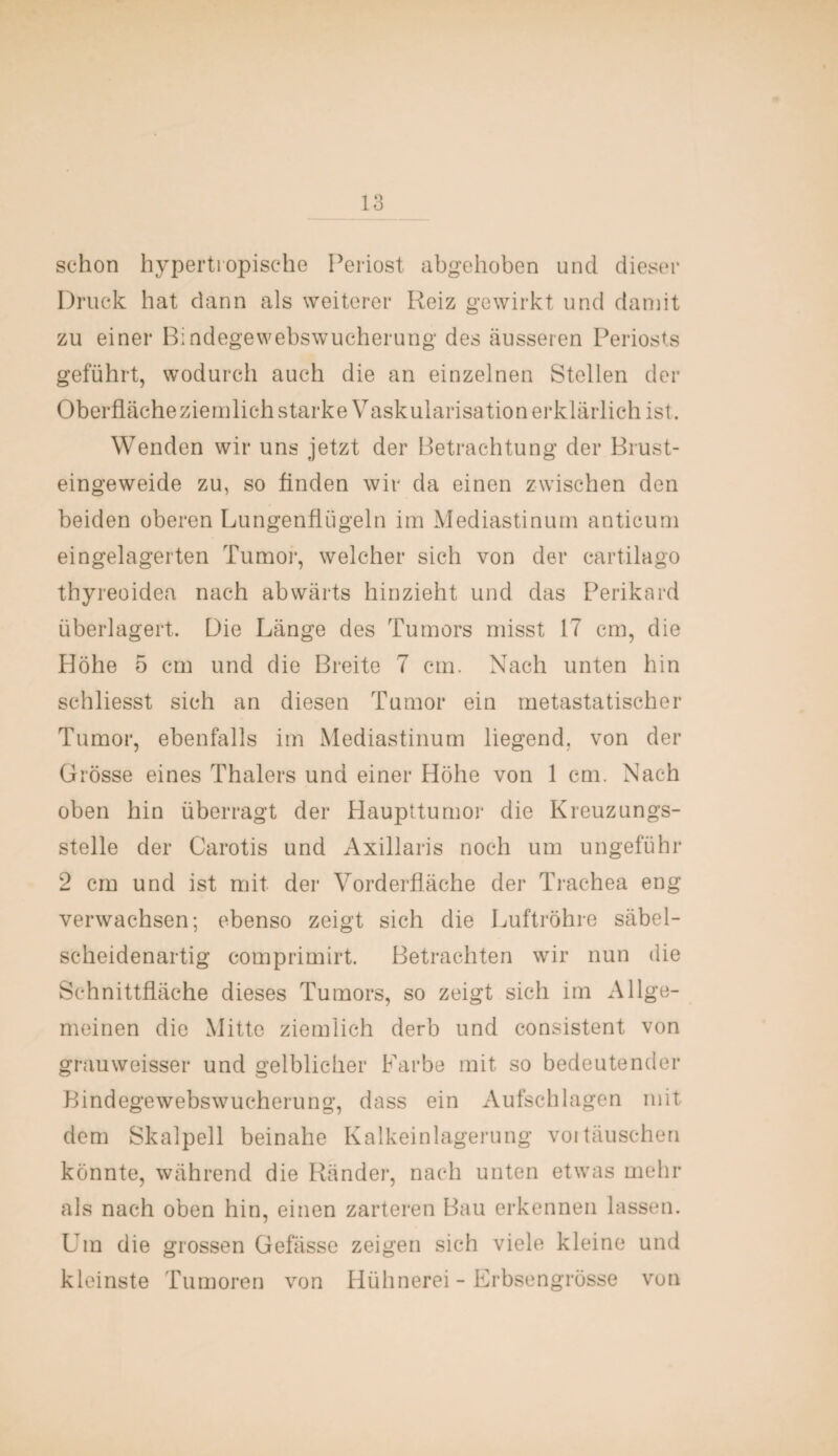 schon hypertropische Periost abgehoben und dieser Druck hat dann als weiterer Reiz gewirkt und damit zu einer Bindegewebswucherung des äusseren Periosts geführt, wodurch auch die an einzelnen Stellen der Oberfläche ziemlich starke Vaskularisation erklärlich ist. Wenden wir uns jetzt der Betrachtung der Brust¬ eingeweide zu, so Anden wir da einen zwischen den beiden oberen Lungenflügeln im Mediastinum anticum eingelagerten Tumor, welcher sich von der cartilago thyreoidea nach abwärts hinzieht und das Perikard überlagert. Die Länge des Tumors misst 17 cm, die Höhe 5 cm und die Breite 7 cm. Nach unten hin schliesst sich an diesen Tumor ein metastatischer Tumor, ebenfalls im Mediastinum liegend, von der Grösse eines Thalers und einer Höhe von 1 cm. Nach oben hin überragt der Haupttumor die Kreuzungs¬ stelle der Carotis und Axillaris noch um ungeführ 2 cm und ist mit der Vorderfläche der Trachea eng verwachsen; ebenso zeigt sich die Luftröhre säbel¬ scheidenartig comprimirt. Betrachten wir nun die Schnittfläche dieses Tumors, so zeigt sich im Allge¬ meinen die Mitte ziemlich derb und consistent von grauweisser und gelblicher Farbe mit so bedeutender Bindegewebswucherung, dass ein Aufschlagen mit dem Skalpell beinahe Kalkeinlagerung voitäuschen könnte, während die Ränder, nach unten etwas mehr als nach oben hin, einen zarteren Bau erkennen lassen. Um die grossen Gefässe zeigen sich viele kleine und kleinste Tumoren von Hühnerei - Erbsengrösse von