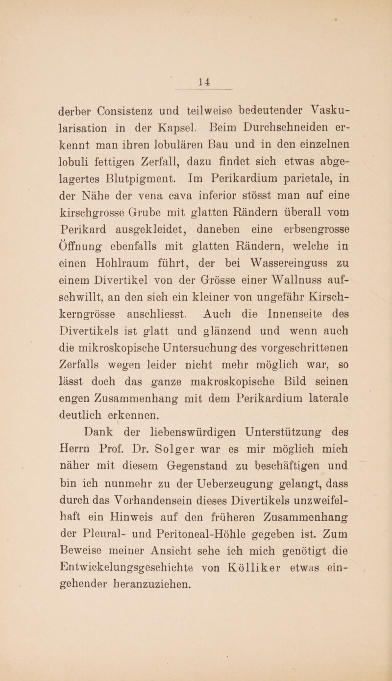 derber Consistenz und teilweise bedeutender Vasku¬ larisation in der Kapsel. Beim Durchschneiden er¬ kennt man ihren lobulären Bau und in den einzelnen lobuli fettigen Zerfall, dazu findet sich etwas abge¬ lagertes Blutpigment. Im Perikardium parietale, in der Nähe der vena cava inferior stösst man auf eine kirschgrosse Grube mit glatten Rändern überall vom Perikard ausgekleidet, daneben eine erbsengrosse Öffnung ebenfalls mit glatten Rändern, welche in einen Hohlraum führt, der bei Wassereinguss zu einem Divertikel von der Grösse einer Wallnuss auf¬ schwillt, an den sich ein kleiner von ungefähr Kirsch¬ kerngrösse anschliesst. Auch die Innenseite des Divertikels ist glatt und glänzend und wenn auch die mikroskopische Untersuchung des vorgeschrittenen Zerfalls wegen leider nicht mehr möglich war, so lässt doch das ganze makroskopische Bild seinen engen Zusammenhang mit dem Perikardium laterale deutlich erkennen. Dank der liebenswürdigen Unterstützung des Herrn Prof. Dr. Solger war es mir möglich mich näher mit diesem Gegenstand zu beschäftigen und bin ich nunmehr zu der Ueberzeugung gelangt, dass durch das Vorhandensein dieses Divertikels unzweifel¬ haft ein Hinweis auf den früheren Zusammenhang der Pleural- und Peritoneal-Höhle gegeben ist. Zum Beweise meiner Ansicht sehe ich mich genötigt die Entwickelungsgeschichte von Kolliker etwas ein¬ gehender heranzuziehen.