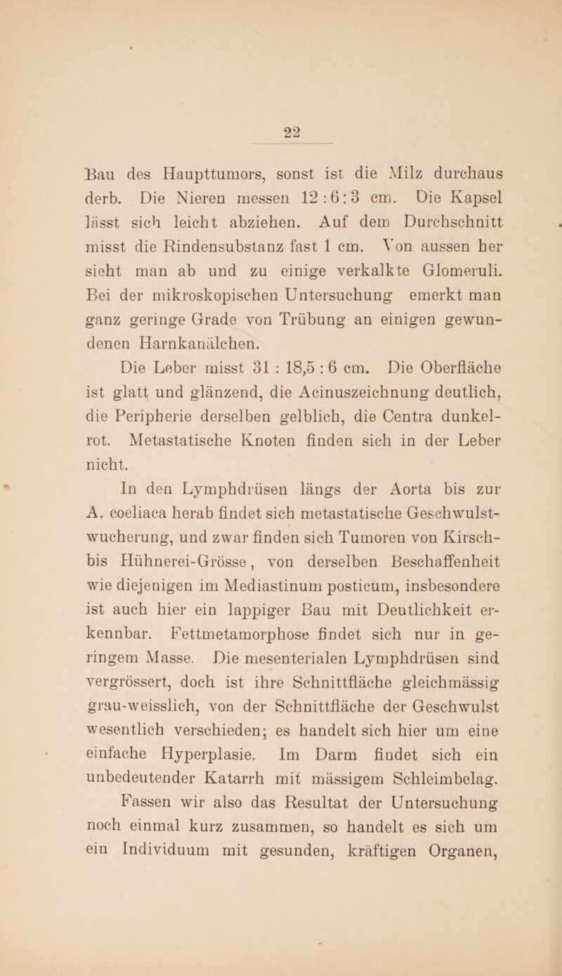 Bau des Haupttumors, sonst ist die Milz durchaus derb. Die Nieren messen 12:6:3 cm. Die Kapsel lässt sich leicht abziehen. Auf dem Durchschnitt misst die Rindensubstanz fast 1 cm. Von aussen her sieht man ab und zu einige verkalkte Glomeruli. Bei der mikroskopischen Untersuchung emerkt man ganz geringe Grade von Trübung an einigen gewun¬ denen Harnkanälchen. Die Leber misst 31 : 18,5 : 6 cm. Die Oberfläche ist glatt und glänzend, die Acinuszeichnung deutlich, die Peripherie derselben gelblich, die Centra dunkel¬ rot. Metastatische Knoten finden sich in der Leber nicht. ln den Lymphdrüsen längs der Aorta bis zur A. coeliaca herab findet sich metastatische Geschwulst¬ wucherung, und zwar finden sich Tumoren von Kirsch- bis Hühnerei-Grösse, von derselben Beschaffenheit wie diejenigen im Mediastinum posticum, insbesondere ist auch hier ein lappiger Bau mit Deutlichkeit er¬ kennbar. Fettmetamorphose findet sich nur in ge¬ ringem Masse. Die mesenterialen Lymphdrüsen sind vergrössert, doch ist ihre Schnittfläche gleichmässig grau-weisslieh, von der Schnittfläche der Geschwulst wesentlich verschieden; es handelt sich hier um eine einfache Hyperplasie. Im Darm findet sich ein unbedeutender Katarrh mit mässigem Schleimbelag. Fassen wir also das Resultat der Untersuchung noch einmal kurz zusammen, so handelt es sich um ein Individuum mit gesunden, kräftigen Organen,