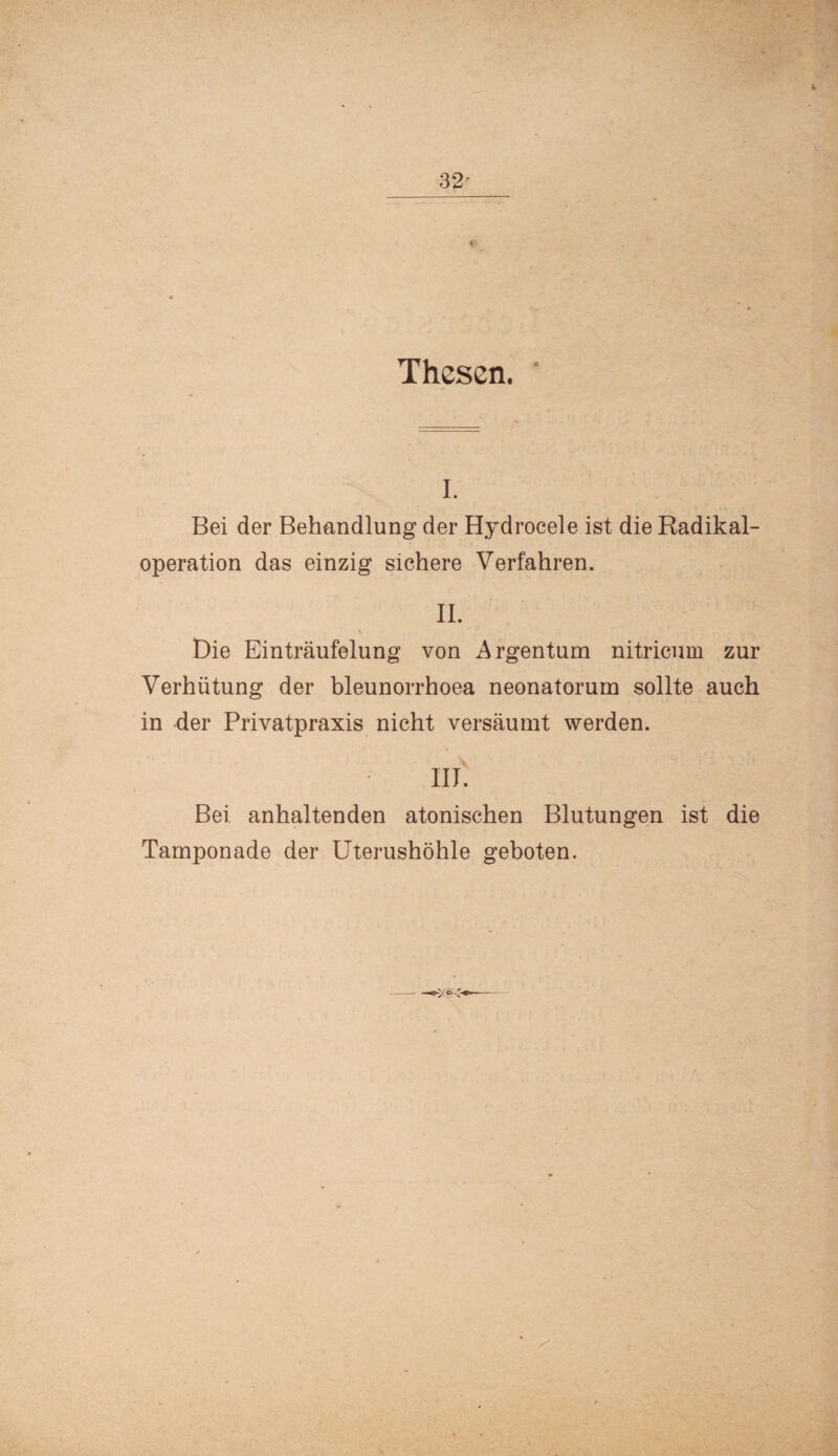 V Thesen. i. Bei der Behandlung der Hydrocele ist die Radikal¬ operation das einzig sichere Verfahren. II. v Die Einträufelung von Argentum nitricum zur Verhütung der bleunorrhoea neonatorum sollte auch in der Privatpraxis nicht versäumt werden. III. Bei anhaltenden atonischen Blutungen ist die Tamponade der Uterushöhle geboten.