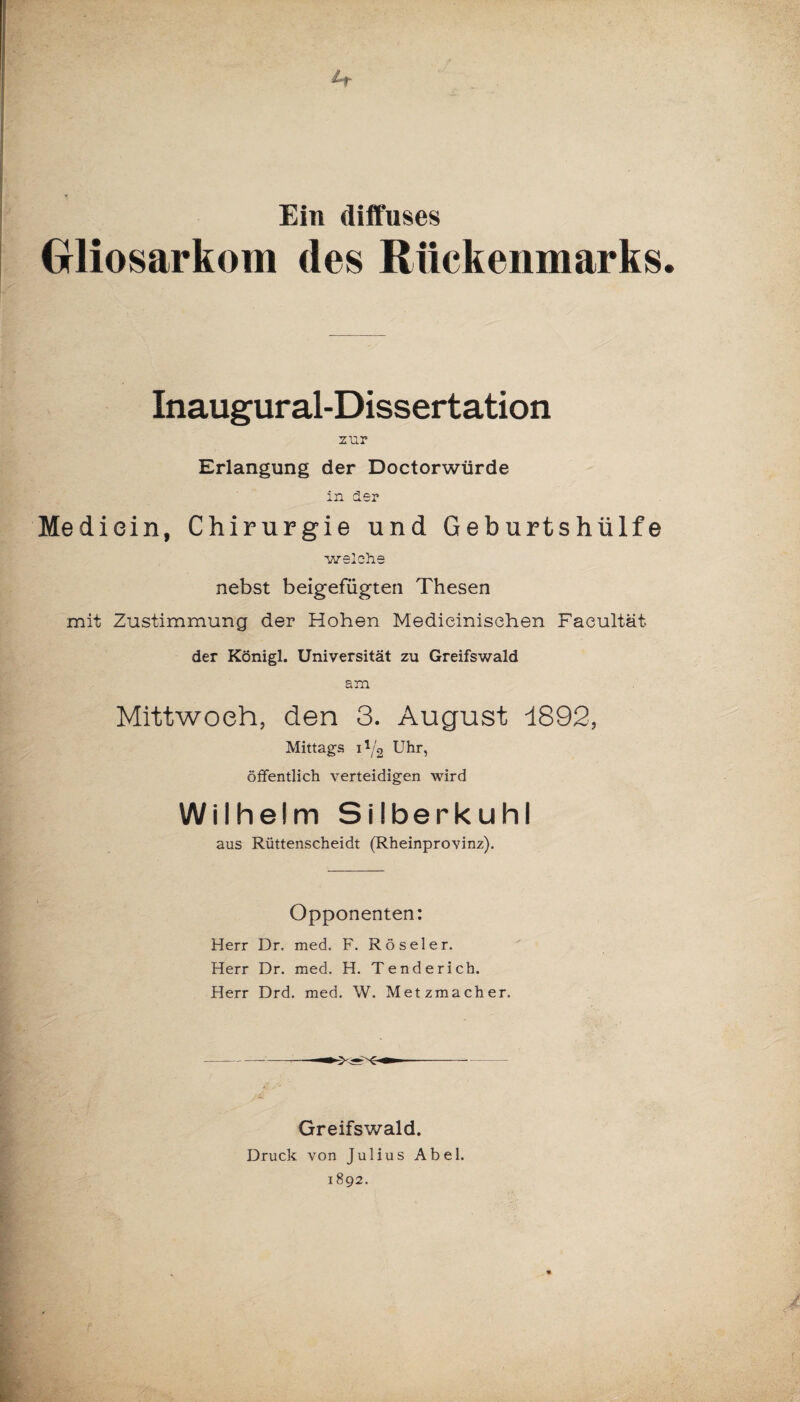 Ein diffuses Gliosarkom des Rückenmarks Inaugural-Dissertation zur Erlangung der Doctorwürde in 1er Mediein, Chirurgie und Geburtshülfe welche nebst beigefügten Thesen mit Zustimmung der Hohen Medieinisehen Faeultät der Königl. Universität zu Greifswald am Mittwoch, den 3. August 1892, Mittags i */2 Uhr, öffentlich verteidigen wird Wilhelm Silberkuhl aus Rüttenscheidt (Rheinprovinz). Opponenten: Herr Dr. med, F. Röseler. Herr Dr. med. H. Tenderich. Herr Drd. med. W. Metzmacher. Greifswald. Druck von Julius Abel. 1892.