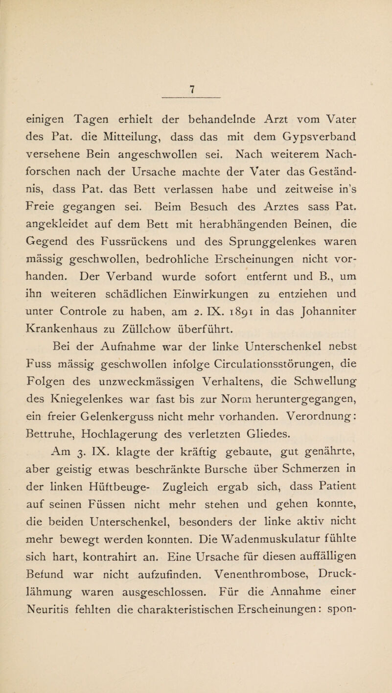 einigen Tagen erhielt der behandelnde Arzt vom Vater des Pat. die Mitteilung, dass das mit dem Gypsverband versehene Bein angeschwollen sei. Nach weiterem Nach¬ forschen nach der Ursache machte der Vater das Geständ¬ nis, dass Pat. das Bett verlassen habe und zeitweise in’s Freie gegangen sei. Beim Besuch des Arztes sass Pat. angekleidet auf dem Bett mit herabhängenden Beinen, die Gegend des Fussrückens und des Sprunggelenkes waren mässig geschwollen, bedrohliche Erscheinungen nicht vor¬ handen. Der Verband wurde sofort entfernt und B., um ihn weiteren schädlichen Einwirkungen zu entziehen und unter Controle zu haben, am 2. IX. 1891 in das Johanniter Krankenhaus zu Züllchow überführt. Bei der Aufnahme war der linke Unterschenkel nebst Fuss mässig geschwollen infolge Circulationsstörungen, die Folgen des unzweckmässigen Verhaltens, die Schwellung des Kniegelenkes war fast bis zur Norm heruntergegangen, ein freier Gelenkerguss nicht mehr vorhanden. Verordnung: Bettruhe, Hochlagerung des verletzten Gliedes. Am 3. IX. klagte der kräftig gebaute, gut genährte, aber geistig etwas beschränkte Bursche über Schmerzen in der linken Hüftbeuge- Zugleich ergab sich, dass Patient auf seinen Füssen nicht mehr stehen und gehen konnte, die beiden Unterschenkel, besonders der linke aktiv nicht mehr bewegt werden konnten. Die Wadenmuskulatur fühlte sich hart, kontrahirt an. Eine Ursache für diesen auffälligen Befund war nicht aufzufinden. Venenthrombose, Druck¬ lähmung waren ausgeschlossen. Für die Annahme einer Neuritis fehlten die charakteristischen Erscheinungen: spon-