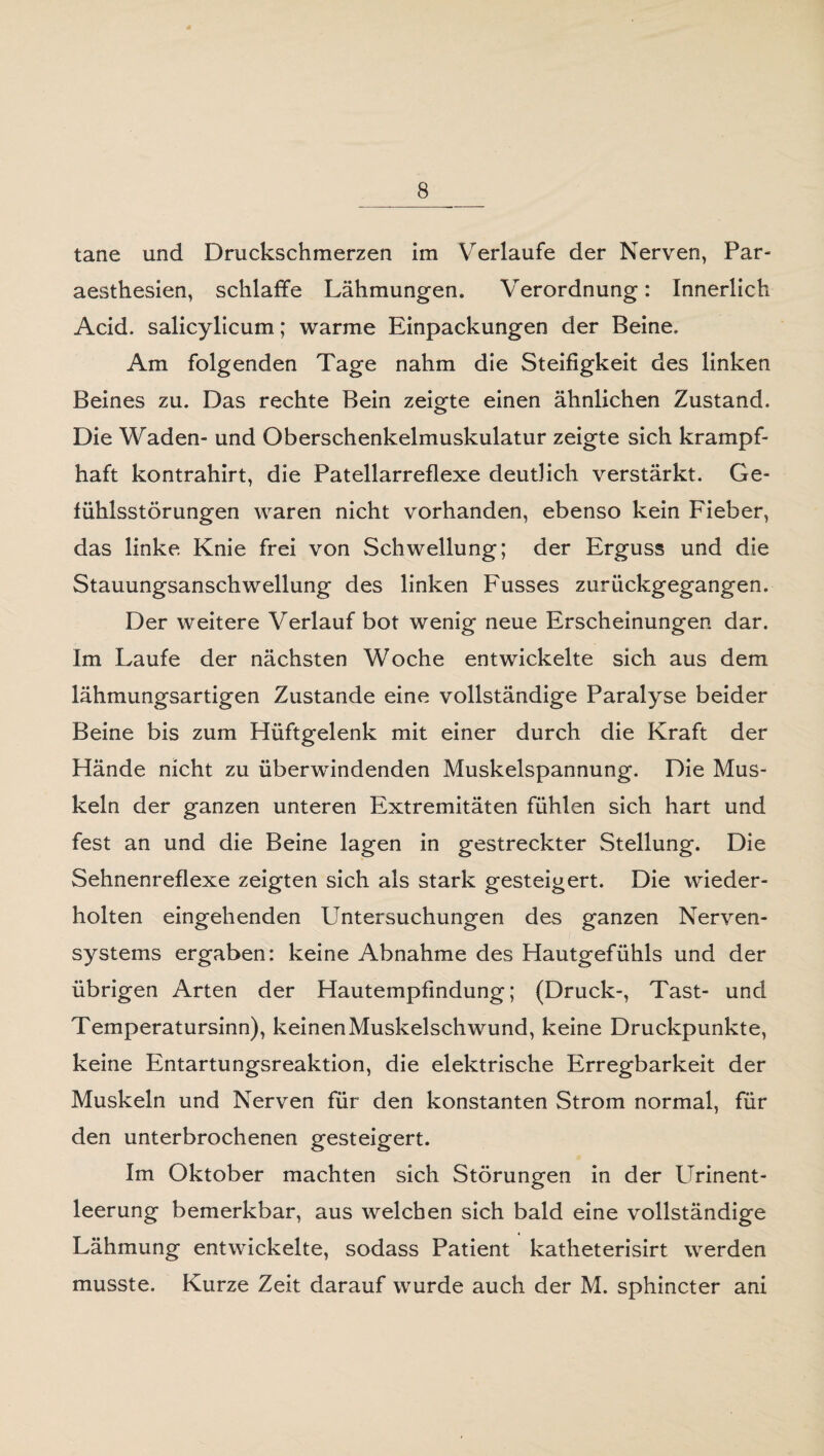 tane und Druckschmerzen im Verlaufe der Nerven, Par- aesthesien, schlaffe Lähmungen. Verordnung: Innerlich Acid. salicylicum; warme Einpackungen der Beine. Am folgenden Tage nahm die Steifigkeit des linken Beines zu. Das rechte Bein zeigte einen ähnlichen Zustand. Die Waden- und Oberschenkelmuskulatur zeigte sich krampf¬ haft kontrahirt, die Patellarreflexe deutlich verstärkt. Ge¬ fühlsstörungen waren nicht vorhanden, ebenso kein Fieber, das linke Knie frei von Schwellung; der Erguss und die Stauungsanschwellung des linken Fusses zurückgegangen. Der weitere Verlauf bot wenig neue Erscheinungen dar. Im Laufe der nächsten Woche entwickelte sich aus dem lähmungsartigen Zustande eine vollständige Paralyse beider Beine bis zum Hüftgelenk mit einer durch die Kraft der Hände nicht zu überwindenden Muskelspannung. Die Mus¬ keln der ganzen unteren Extremitäten fühlen sich hart und fest an und die Beine lagen in gestreckter Stellung. Die Sehnenreflexe zeigten sich als stark gesteigert. Die wieder¬ holten eingehenden Untersuchungen des ganzen Nerven- i ■ Systems ergaben: keine Abnahme des Hautgefühls und der übrigen Arten der Hautempfindung; (Druck-, Tast- und Temperatursinn), keinen Muskelschwund, keine Druckpunkte, keine Entartungsreaktion, die elektrische Erregbarkeit der Muskeln und Nerven für den konstanten Strom normal, für den unterbrochenen gesteigert. Im Oktober machten sich Störungen in der Urinent¬ leerung bemerkbar, aus welchen sich bald eine vollständige Lähmung entwickelte, sodass Patient katheterisirt werden musste. Kurze Zeit darauf wurde auch der M. sphincter ani