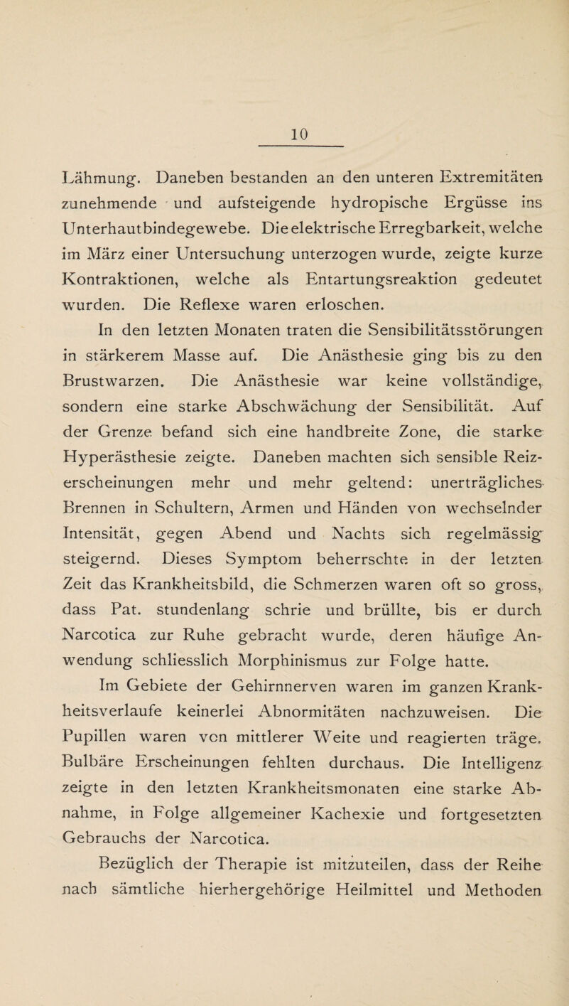 Lähmung. Daneben bestanden an den unteren Extremitäten zunehmende und aufsteigende hydropische Ergüsse ins Unterhautbindegewebe. Die elektrische Erregbarkeit, welche im März einer Untersuchung unterzogen wurde, zeigte kurze Kontraktionen, welche als Entartungsreaktion gedeutet wurden. Die Reflexe waren erloschen. In den letzten Monaten traten die Sensibilitätsstörungen in stärkerem Masse auf. Die Anästhesie ging bis zu den Brustwarzen. Die Anästhesie war keine vollständige, sondern eine starke Abschwächung der Sensibilität. Auf der Grenze befand sich eine handbreite Zone, die starke Hyperästhesie zeigte. Daneben machten sich sensible Reiz¬ erscheinungen mehr und mehr geltend: unerträgliches Brennen in Schultern, Armen und Händen von wechselnder Intensität, gegen Abend und Nachts sich regelmässig steigernd. Dieses Symptom beherrschte in der letzten Zeit das Krankheitsbild, die Schmerzen waren oft so gross, dass Pat. stundenlang schrie und brüllte, bis er durch Narcotica zur Ruhe gebracht wurde, deren häutige An¬ wendung schliesslich Morphinismus zur Folge hatte. Im Gebiete der Gehirnnerven waren im ganzen Krank¬ heitsverlaufe keinerlei Abnormitäten nachzuweisen. Die Pupillen waren von mittlerer Weite und reagierten träge. Bulbäre Erscheinungen fehlten durchaus. Die Intelligenz zeigte in den letzten Krankheitsmonaten eine starke Ab¬ nahme, in Folge allgemeiner Kachexie und fortgesetzten Gebrauchs der Narcotica. Bezüglich der Therapie ist mitzuteilen, dass der Reihe nach sämtliche hierhergehörige Heilmittel und Methoden