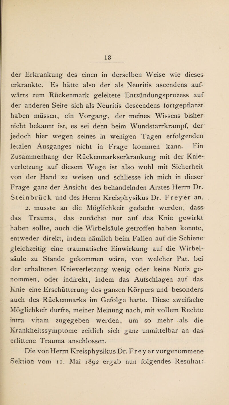 der Erkrankung des einen in derselben Weise wie dieses erkrankte. Es hätte also der als Neuritis ascendens auf¬ wärts zum Rückenmark geleitete Entzündungsprozess auf der anderen Seite sich als Neuritis descendens fortgepflanzt haben müssen, ein Vorgang, der meines Wissens bisher nicht bekannt ist, es sei denn beim Wundstarrkrampf, der jedoch hier wegen seines in wenigen Tagen erfolgenden letalen Ausganges nicht in Frage kommen kann. Ein Zusammenhang der Rückenmarkserkrankung mit der Knie¬ verletzung auf diesem Wege ist also wohl mit Sicherheit von der Hand zu weisen und schliesse ich mich in dieser Frage ganz der Ansicht des behandelnden Arztes Herrn Dr. Steinbrück und des Herrn Kreisphysikus Dr. Freyer an. 2. musste an die Möglichkeit gedacht werden, dass das Trauma, das zunächst nur auf das Knie gewirkt haben sollte, auch die Wirbelsäule getroffen haben konnte, entweder direkt, indem nämlich beim Fallen auf die Schiene gleichzeitig eine traumatische Einwirkung auf die Wirbel¬ säule zu Stande gekommen wäre, von welcher Pat. bei der erhaltenen Knieverletzung wenig oder keine Notiz ge¬ nommen, oder indirekt, indem das Aufschlagen auf das Knie eine Erschütterung des ganzen Körpers und besonders auch des Rückenmarks im Gefolge hatte. Diese zweifache Möglichkeit durfte, meiner Meinung nach, mit vollem Rechte intra vitam zugegeben werden, um so mehr als die Krankheitssymptome zeitlich sich ganz unmittelbar an das erlittene Trauma anschlossen. Die von Herrn Kreisphysikus Dr. Freyer vorgenommene Sektion vom u. Mai 1892 ergab nun folgendes Resultat: