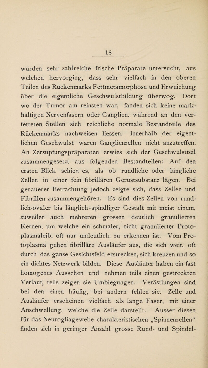 wurden sehr zahlreiche frische Präparate untersucht, aus welchen hervorging, dass sehr vielfach in den oberen Teilen des Rückenmarks Fettmetamorphose und Erweichung über die eigentliche Geschwulstbildung überwog. Dort wo der Tumor am reinsten war, fanden sich keine mark¬ haltigen Nervenfasern oder Ganglien, während an den ver¬ fetteten Stellen sich reichliche normale Bestandteile des Rückenmarks nachweisen Hessen. Innerhalb der eigent¬ lichen Geschwulst waren Ganglienzellen nicht anzutreffen. An Zerzupfungspräparaten erwies sich der Geschwulstteil zusammengesetzt aus folgenden Bestandteilen: Auf den ersten Blick schien es, als ob rundliche oder längliche Zellen in einer fein fibrillären Gerüstsubstanz lägen. Bei genauerer Betrachtung jedoch zeigte sich, dass Zellen und Fibrillen zusammengehören. Es sind dies Zellen von rund¬ lich-ovaler bis länglich -spindliger Gestalt mit meist einem, zuweilen auch mehreren grossen deutlich granulierten Kernen, um welche ein schmaler, nicht granulierter Proto¬ plasmaleib, oft nur undeutlich, zu erkennen ist. Vom Pro¬ toplasma gehen fibrilläre Ausläufer aus, die sich weit, oft durch das ganze Gesichtsfeld erstrecken, sich kreuzen und so ein dichtes Netzwerk bilden. Diese Ausläuter haben ein fast homogenes Aussehen und nehmen teils einen gestreckten Verlauf, teils zeigen sie Umbiegungen. Verästlungen sind bei den einen häufig, bei andern fehlen sie. Zelle und Ausläufer erscheinen vielfach als lange Faser, mit einer Anschwellung, welche die Zelle darstellt. Ausser diesen für das Neurogliagewebe charakteristischen „Spinnenzellen“ finden sich in geringer Anzahl grosse Rund- und Spindel-