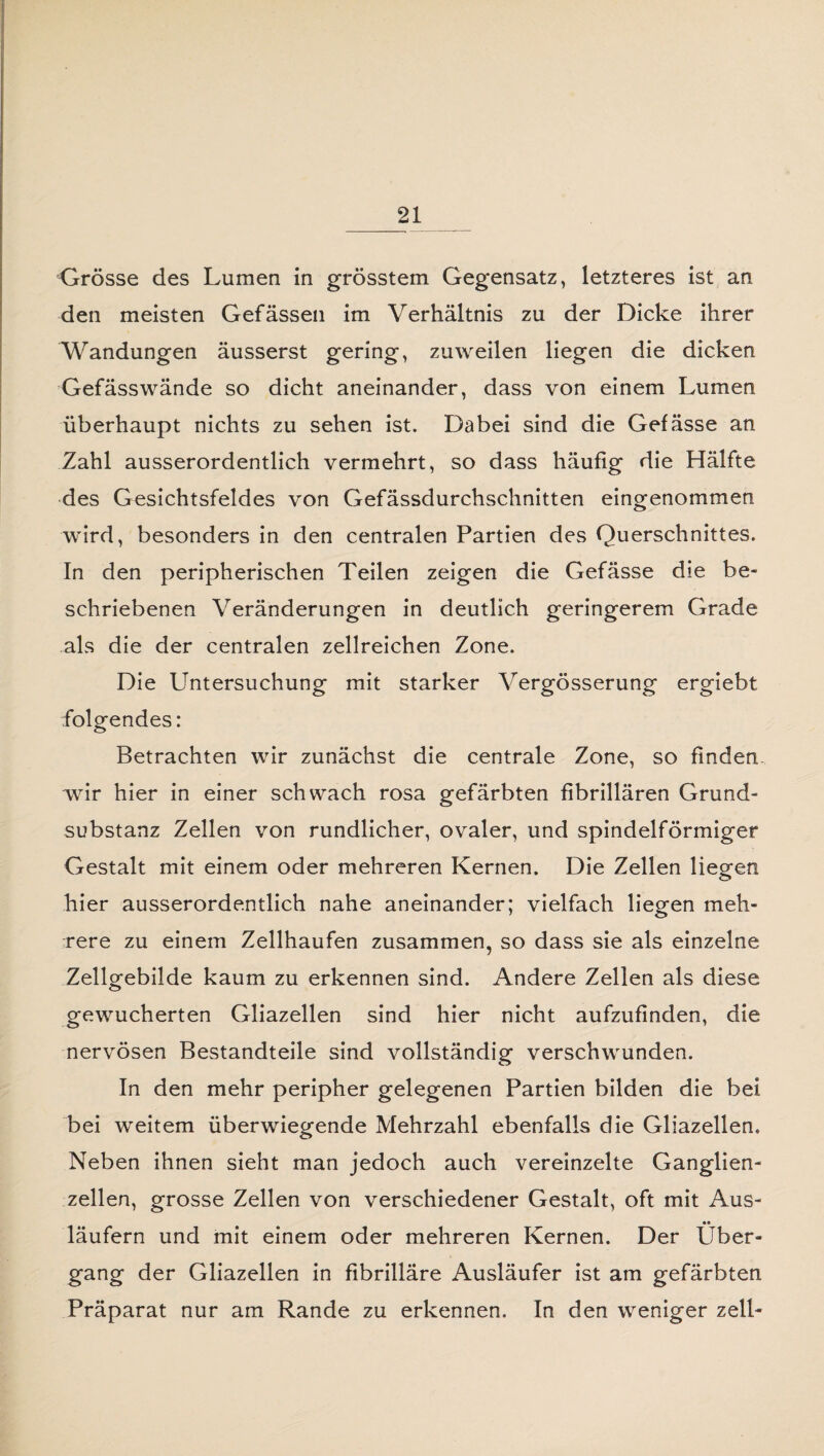 Grösse des Lumen in grösstem Gegensatz, letzteres ist an den meisten Gefässen im Verhältnis zu der Dicke ihrer Wandungen äusserst gering, zuweilen liegen die dicken Gefässwände so dicht aneinander, dass von einem Lumen überhaupt nichts zu sehen ist. Dabei sind die Gefässe an Zahl ausserordentlich vermehrt, so dass häufig die Hälfte des Gesichtsfeldes von Gefässdurchschnitten eingenommen wird, besonders in den centralen Partien des Querschnittes. In den peripherischen Teilen zeigen die Gefässe die be¬ schriebenen Veränderungen in deutlich geringerem Grade als die der centralen zellreichen Zone. Die Untersuchung mit starker Vergösserung ergiebt folgendes: Betrachten wir zunächst die centrale Zone, so finden wir hier in einer schwach rosa gefärbten fibrillären Grund¬ substanz Zellen von rundlicher, ovaler, und spindelförmiger Gestalt mit einem oder mehreren Kernen. Die Zellen liegen hier ausserordentlich nahe aneinander; vielfach liegen meh¬ rere zu einem Zellhaufen zusammen, so dass sie als einzelne Zellgebilde kaum zu erkennen sind. Andere Zellen als diese gewucherten Gliazellen sind hier nicht aufzufinden, die nervösen Bestandteile sind vollständig verschwunden. In den mehr peripher gelegenen Partien bilden die bei bei weitem überwiegende Mehrzahl ebenfalls die Gliazellen. Neben ihnen sieht man jedoch auch vereinzelte Ganglien¬ zellen, grosse Zellen von verschiedener Gestalt, oft mit Aus- •• läufern und mit einem oder mehreren Kernen. Der Über¬ gang der Gliazellen in fibrilläre Ausläufer ist am gefärbten Präparat nur am Rande zu erkennen. In den weniger zell-