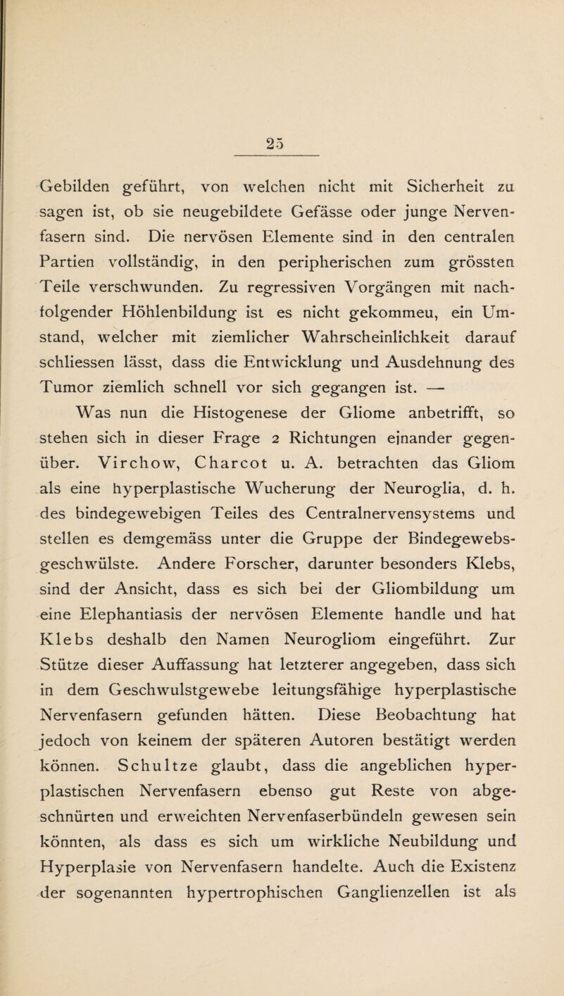 Gebilden geführt, von welchen nicht mit Sicherheit zu sagen ist, ob sie neugebildete Gefässe oder junge Nerven¬ fasern sind. Die nervösen Elemente sind in den centralen Partien vollständig, in den peripherischen zum grössten Teile verschwunden. Zu regressiven Vorgängen mit nach¬ folgender Höhlenbildung ist es nicht gekommeu, ein Um¬ stand, welcher mit ziemlicher Wahrscheinlichkeit darauf schliessen lässt, dass die Entwicklung und Ausdehnung des Tumor ziemlich schnell vor sich gegangen ist. —• Was nun die Histogenese der Gliome anbetrifft, so stehen sich in dieser Frage 2 Richtungen einander gegen¬ über. Virchow, Charcot u. A. betrachten das Gliom als eine hyperplastische Wucherung der Neuroglia, d. h. des bindegewebigen Teiles des Centralnervensystems und stellen es demgemäss unter die Gruppe der Bindegewebs- geschwülste. Andere Forscher, darunter besonders Klebs, sind der Ansicht, dass es sich bei der Gliombildung um eine Elephantiasis der nervösen Elemente handle und hat Klebs deshalb den Namen Neurogliom eingeführt. Zur Stütze dieser Auffassung hat letzterer angegeben, dass sich in dem Geschwulstgewebe leitungsfähige hyperplastische Nervenfasern gefunden hätten. Diese Beobachtung hat jedoch von keinem der späteren Autoren bestätigt werden können. Schultze glaubt, dass die angeblichen hyper¬ plastischen Nervenfasern ebenso gut Reste von abge¬ schnürten und erweichten Nervenfaserbündeln gewesen sein könnten, als dass es sich um wirkliche Neubildung und Hyperplasie von Nervenfasern handelte. Auch die Existenz der sogenannten hypertrophischen Ganglienzellen ist als