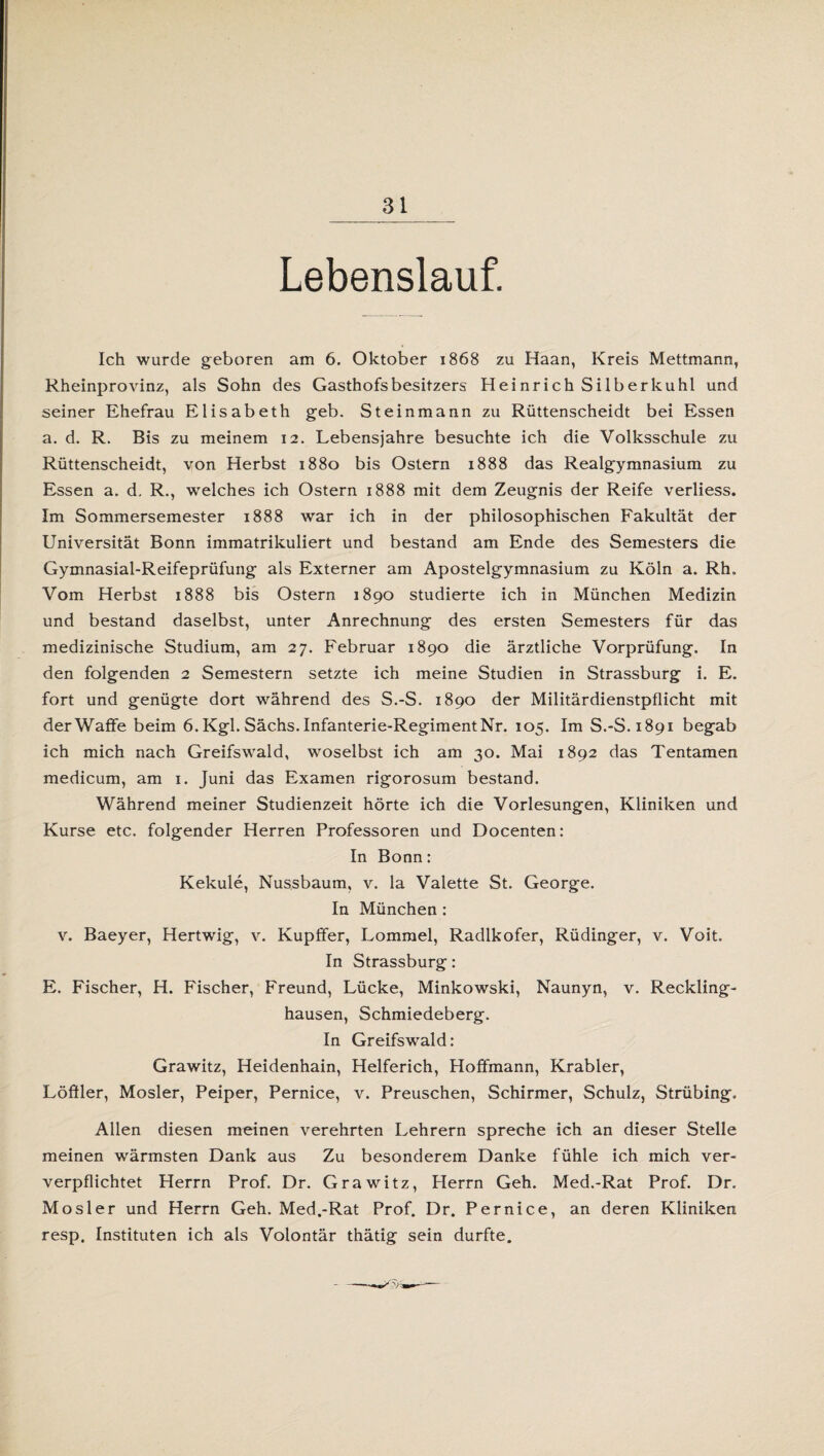 Lebenslauf. Ich wurde geboren am 6. Oktober 1868 zu Haan, Kreis Mettmann, Rheinprovinz, als Sohn des Gasthofs besitzers Heinrich Silber kühl und seiner Ehefrau Elisabeth geb. Steinmann zu Rüttenscheidt bei Essen a. d. R. Bis zu meinem 12. Lebensjahre besuchte ich die Volksschule zu Rüttenscheidt, von Herbst 1880 bis Ostern 1888 das Realgymnasium zu Essen a. d. R., welches ich Ostern 1888 mit dem Zeugnis der Reife verliess. Im Sommersemester 1888 war ich in der philosophischen Fakultät der Universität Bonn immatrikuliert und bestand am Ende des Semesters die Gymnasial-Reifeprüfung als Externer am Apostelgymnasium zu Köln a. Rh. Vom Herbst 1888 bis Ostern 1890 studierte ich in München Medizin und bestand daselbst, unter Anrechnung des ersten Semesters für das medizinische Studium, am 27. Februar 1890 die ärztliche Vorprüfung. In den folgenden 2 Semestern setzte ich meine Studien in Strassburg i. E. fort und genügte dort während des S.-S. 1890 der Militärdienstpflicht mit derWaffe beim 6. Kgl. Sächs. Infanterie-Regiment Nr. 105. Im S.-S. 1891 begab ich mich nach Greifswald, woselbst ich am 30. Mai 1892 das Tentamen medicum, am 1. Juni das Examen rigorosum bestand. Während meiner Studienzeit hörte ich die Vorlesungen, Kliniken und Kurse etc. folgender Herren Professoren und Docenten: In Bonn: Kekule, Nussbaum, v. la Valette St. George. In München: v. Baeyer, Hertwig, v. Kupffer, Lommel, Radlkofer, Rüdinger, v. Voit. In Strassburg: E. Fischer, H. Fischer, Freund, Lücke, Minkowski, Naunyn, v. Reckling¬ hausen, Schmiedeberg. In Greifswald: Grawitz, Heidenhain, Helferich, Hoffmann, Krabler, Löffler, Mosler, Peiper, Pernice, v. Preuschen, Schirmer, Schulz, Strübing. Allen diesen meinen verehrten Lehrern spreche ich an dieser Stelle meinen wärmsten Dank aus Zu besonderem Danke fühle ich mich ver- verpflichtet Herrn Prof. Dr. Grawitz, Herrn Geh. Med.-Rat Prof. Dr. Mosler und Herrn Geh. Med.-Rat Prof. Dr. Pernice, an deren Kliniken resp. Instituten ich als Volontär thätig sein durfte.