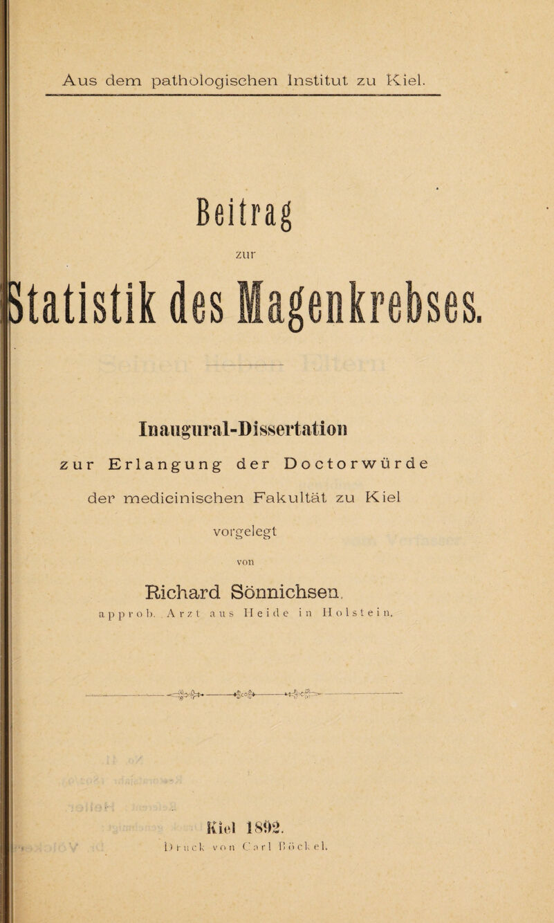 Beitrag zur Statistik des Magenkrebses. Inaugural-D i ssertation zur Erlangung der Doctorwürde der medieinischen Fakultät zu Kiel vorgelegt von Richard Sönnichsen. a p p i- o b. A rzt aus Heide in H o 1 s t e i n. ---*gcojg*---- Kiel 1802.