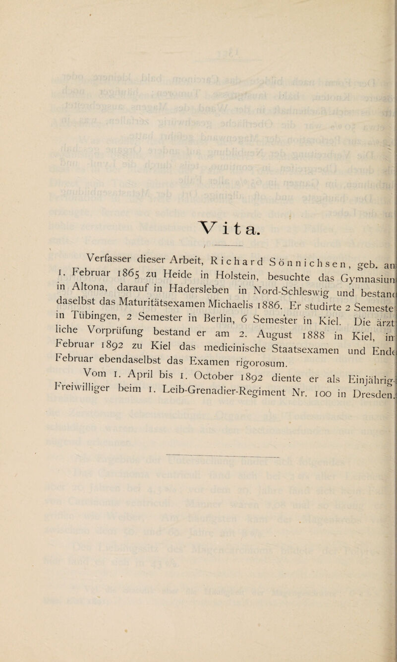 Vita. Verfasser dieser Arbeit, Richard Sönnichsen ceb at i. Februar 1865 zu Heide in Holstein, besuchte das Gymnasiur m Altona, darauf in Hadersleben in Nord-Schleswig und bestam daselbst das Maturitätsexamen Michaelis 1886. Er studirte 2 Semeste in Tübingen, 2 Semester in Berlin, 6 Semester in Kiel. Die ärzt liehe Vorprufung bestand er am 2. August 1888 in Kiel, in bebruar 1892 zu Kiel das medicinische Staatsexamen und Endi Februar ebendaselbst das Examen rigorosum. Vom 1. April bis 1. October 1892 diente er als Einjährig freiwilliger beim 1. Leib-Grenadier-Regiment Nr. 100 in Dresden I