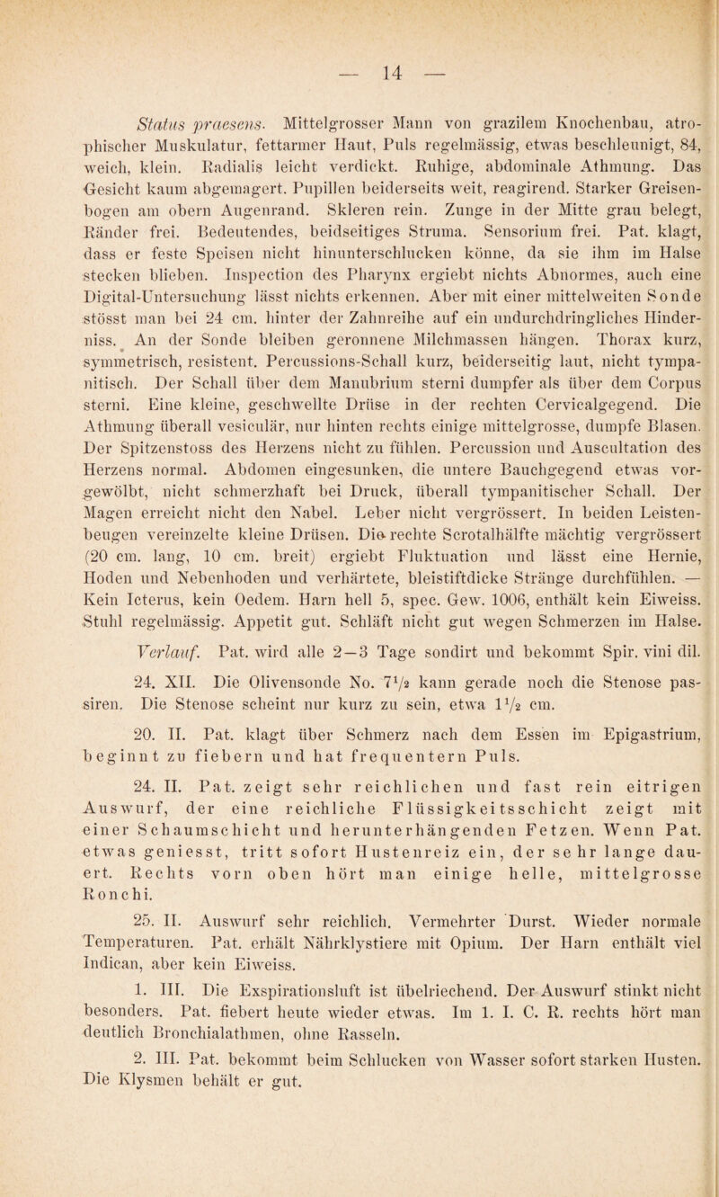 Status praesens- Mittelgrosser Mann von grazilem Knochenbau, atro¬ phischer Muskulatur, fettarmer Haut, Puls regelmässig, etwas beschleunigt, 84, weich, klein. Radialis leicht verdickt. Ruhige, abdominale Athmung. Das -Gesicht kaum abgemagert. Pupillen beiderseits weit, reagirend. Starker Greisen- bogen am obern Augenrand. Skleren rein. Zunge in der Mitte grau belegt, Ränder frei. Bedeutendes, beidseitiges Struma. Sensorium frei. Pat. klagt, dass er feste Speisen nicht hinunterschlucken könne, da sie ihm im Halse stecken blieben. Inspection des Pharynx ergiebt nichts Abnormes, auch eine Digital-üntersuchung lässt nichts erkennen. Aber mit einer mittel weiten Sonde stösst man bei 24 cm. hinter der Zahnreihe auf ein undurchdringliches Hinder¬ niss. An der Sonde bleiben geronnene Milchmassen hängen. Thorax kurz, symmetrisch, resistent. Percussions-Schall kurz, beiderseitig laut, nicht tympa- nitisch. Der Schall über dem Manubrium sterni dumpfer als über dem Corpus Storni. Eine kleine, geschwellte Drüse in der rechten Cervicalgegend. Die Athmung überall vesiculär, nur hinten rechts einige mittelgrosse, dumpfe Blasen. Der Spitzenstoss des Herzens nicht zu fühlen. Percussion und Auscultation des Herzens normal. Abdomen eingesunken, die untere Bauchgegend etwas vor¬ gewölbt, nicht schmerzhaft bei Druck, überall tympanitischer Schall. Der Magen erreicht nicht den Nabel. Leber nicht vergrössert. In beiden Leisten¬ beugen vereinzelte kleine Drüsen. Die-rechte Scrotalhälfte mächtig vergrössert (20 cm. lang, 10 cm. breit) ergiebt Fluktuation und lässt eine Hernie, Hoden und Nebenhoden und verhärtete, bleistiftdicke Stränge durchfühlen. — Kein Icterus, kein Oedem. Harn hell 5, spec. Gew. 1006, enthält kein Eiweiss. Stuhl regelmässig. Appetit gut. Schläft nicht gut wegen Schmerzen im Halse. Verlauf. Pat. wird alle 2—3 Tage sondirt und bekommt Spir. vini dil. 24. XH. Die Olivensonde No. 772 kann gerade noch die Stenose pas- siren. Die Stenose scheint nur kurz zu sein, etwa IV2 cm. 20. H. Pat. klagt über Schmerz nach dem Essen im Epigastrium, beginnt zu fiebern und hat frequentem Puls. 24. H. Pat. zeigt sehr reichlichen und fast rein eitrigen Auswurf, der eine reichliche Flüssigkeitsschicht zeigt mit einer Schaumschicht und herunterhängenden Fetzen. Wenn Pat. etwas geniesst, tritt sofort Hustenreiz ein, der sehr lange dau¬ ert. Rechts vorn oben hört man einige helle, mittelgrosse Ronchi. 25. II. Auswurf sehr reichlich. Vermehrter Durst. Wieder normale Temperaturen. Pat. erhält Nährklystiere mit Opium. Der Harn enthält viel Indican, aber kein Eiweiss. 1. HI. Die Exspirationslnft ist übelriechend. Der Auswurf stinkt nicht besonders. Pat. fiebert heute wieder etwas. Im 1. 1. C. R. rechts hört man deutlich Bronchialathmen, ohne Rasseln. 2. HI. Pat. bekommt beim Schlucken von Wasser sofort starken Husten. Die Klysmen behält er gut.