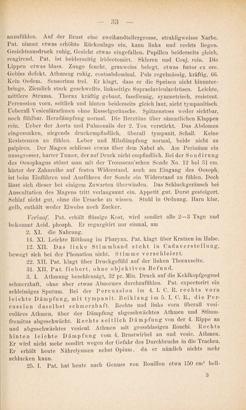 ^inzufühlen. Auf der Brust eine zweihaudtellergrosse, straldigweisse Narbe. Pat. nimmt etwas erhöhte Rückenlage ein, kann links und rechts liegen. Gesichtsausdruck ruhig, Gesicht etwas eingefallen. Pupillen beiderseits gleich, reagirend. Pat. ist beiderseitig iridectomirt. Skleren und Conj. rein. Die Lippen etwas blass, Zunge feucht, grauweiss belegt, etwas foetor ex ore. Gebiss defekt. Athmung ruhig, costoabdominal. Puls regelmässig, kräftig, 66. Kein Oedem. Sensorium trei. Er klagt, dass er die Speisen nicht hinunter¬ bringe. Ziemlich stark geschwellte, linkseitige Supraclaviculardrüsen. Leichte, mittlere Struma. Thorax kräftig gebaut, fassförmig, symmetrisch, resistent. Percussion vorn, seitlich und hinten beiderseits gleich laut, nicht tympanitisch. Ueberall Vesiculärathmen ohne Rasselgeräusche. Spitzenstoss weder sichtbar, noch fühlbar. Herzdämpfung normal. Die Herztöne über sämmtlichen Klappen rein. Ueber der Aorta und Pulmonalis der 2. Ton verstärkt. Das Abdomen eingesunken, nirgends druckempündlich, überall tympanit. Schall. Keine Resistenzen zu fühlen. Leber und Milzdämpfung normal, beide nicht zu palpiren. Der Magen schliesst etwas über dem Nabel ab. Am Perinäum ein nussgrosser, harter Tumor, der auf Druck nicht empfindlich. Bei der Sondirung des Oesophagus stösst man mit der Trousseau’schen Sonde No. 12 bei 31 cm. hinter der Zahnreihe auf festen Widerstand, auch am Eingang des Oesoph, ist beim Einführen und Ausführen der Sonde ein Widerstand zu fühlen. Doch lässt sich dieser bei einigem Zuwarten überwinden. Das Schluckgeräusch bei Auscultation des Magens tritt verlangsamt ein. Appetit gut. Durst gesteigert. Schlaf nicht gut, ohne die Ursache zu wissen. Stuhl in Ordnung. Harn klar, gelb, enthält weder Eiweiss noch Zucker. Verlauf. Pat. erhält flüssige Kost, wird sondirt alle 2—3 Tage und bekommt Acid. phosph. Er regurgitirt nur einmal, am 2. XL die Nahrung. 14. XL Leichte Röthung im Pharynx. Pat. klagt über Kratzen im Halse. 12. XII. Das linke Stimmband steht in Cadaverstellung, bewegt sich bei der Phonation nicht. Stimme verschleiert. 22. XII. Pat. klagt über Druckgefühl auf der linken Thoraxseite. 31. XII. Pat. fiebert, ohne objektiven Befund. 3. 1. Athmung beschleunigt, 32 pr. Min. Druck auf die Kehlkopfgegend schmerzhaft, ohne aber etwas Abnormes durchzufühlen. Pat. expectorirt ein schleimiges Sputum. Bei der Percussion im 4, 1. C. R. rechts vorn leichte Dämpfung, mit tympanit. Beiklang im 5. 1. C. R., die Per¬ cussion daselbst schmerzhaft. Rechts und links vorn überall vesi- culäres Atlimen, über der Dämpfung abgeschwächtes Athmen und Stimm- fremitus abgeschwächt. Rechts seitlich Dämpfung von der 4. Rippe an und abgeschwächtes vesicul. Athmen mit grossblasigen Ronchi. Rechts hinten leichte Dämpfung vom 4. Brustwirbel an und vesic. Athmen. Er wird nicht mehr sondirt wegen der Gefahr des Durchbruchs in die Trachea. Er erhält heute Nährclysmen nebst Opium, da er nämlich nichts mehr schlucken kann. 25. 1. Pat. hat heute nach Genuss von Bouillon etwa 150 cnU hell-