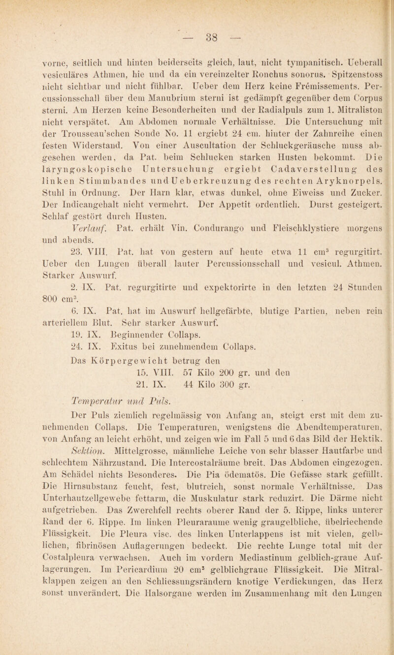 t f' vorne, seitlich und hinten beiderseits g’leich, laut, nicht tyinpanitisch. Ueberall vesiculäres Athmen, hie und da ein vereinzelter Ronchus sonorus. Spitzenstoss nicht sichtbar und nicht fühlbar. lieber dem Herz keine Fremissements. Per¬ cussionsschall über dem Manubrium sterni ist gedämpft gegenüber dem Corpus sterni. Am Herzen keine Besonderheiten und der Radialpuls zum 1. Mitraliston nicht verspätet. Am Abdomen normale Verhältnisse. Die Untersuchung mit der Trousseau’schen Sonde No. 11 ergiebt 24 cm. hinter der Zahnreihe einen festen Widerstand. Von einer Auscultation der Schluckgeräusche muss ab¬ gesehen werden, da Pat. beim Schlucken starken Husten bekommt. Die laryngoskopische Untersuchung ergiebt Cadaverstellun g des linken Stimmbandes und U eb erkreuzung des rechten Aryknorpels. Stuhl in Ordnung. Der Harn klar, etwas dunkel, ohne Eiweiss und Zucker. Der Indicangehalt nicht vermehrt. Der Appetit ordentlich. Durst gesteigert. Schlaf gestört durch Husten. Verlauf. Pat. erhält Vin. Condurango und Fleischklystiere morgens und abends. 23. VHI. Pat. hat von gestern auf heute etwa 11 cm^ regurgitirt. Ueber den Lungen überall lauter Percussionsschall und vesicul. Athmen. Starker Auswurf. 2. IX. Pat. regurgitirte und expektorirte in den letzten 24 Stunden 800 cm^. 6. IX. Pat. hat im Auswurf hellgefärbte, blutige I^artien, neben rein arteriellem Blut. Sehr starker Auswurf. 19. IX. Beginnender Collaps. 24. IX. Fixitiis bei zunehmendem Collaps. Das Körpergewicht betrug den 15. VHI. 57 Kilo 200 gr. und den 21. IX. 44 Kilo 300 gr. Temperatur und Puls. Der Puls ziemlich regelmässig von Anfang an, steigt erst mit dem zu¬ nehmenden Collaps. Die Temperaturen, wenigstens die Abendtemperaturen, von Anfang an leicht erhöht, und zeigen wie im Fall 5 und 6 das Bild der Hektik. Seldion. Mittelgrosse, männliche Leiche von sehr blasser Hautfarbe und schlechtem Nährzustand. Die Intercostalräume breit. Das Abdomen eingezogen. Am Schädel nichts Besonderes. Die Pia ödematös. Die Gefässe stark gefüllt. Die Hirnsubstanz feucht, fest, blutreich, sonst normale Verhältnisse. Das Unterhautzellgewebe fettarm, die Muskulatur stark reduzirt. Die Därme nicht aufgetrieben. Das Zwerchfell rechts oberer Rand der 5. Rippe, links unterer Rand der 6. Rippe. Im linken Pleuraraume wenig graugelbliche, übelriechende Flüssigkeit. Die Pleura visc. des linken Unterlappens ist mit vielen, gelb¬ lichen, fibrinösen Auflagerungen bedeckt. Die rechte Lunge total mit der Costalpleura verwachsen. Auch im vordem Mediastinum gelblich-graue Auf¬ lagerungen. Im Pericardium 20 cm^ gelblichgraiie Flüssigkeit. Die Mitral¬ klappen zeigen an den Schliessungsrändern knotige Verdickungen, das Herz sonst unverändert. Die Halsorgane werden im Zusammenhang mit den Lungen