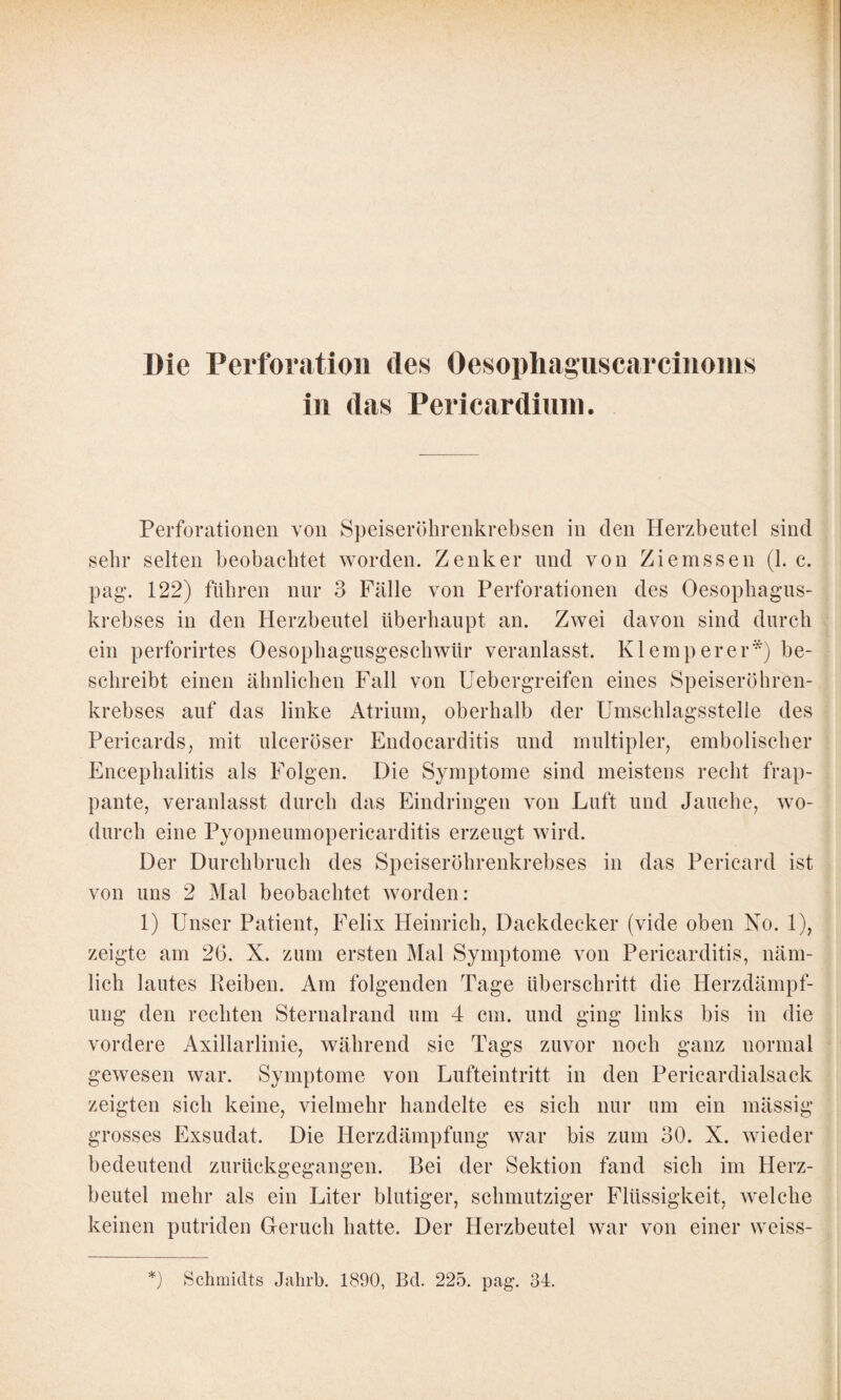 Die Perforation des Oesophaguscarcinoms in das Pericardinin. Perforationen von Speiserölirenkrebsen in den Herzbeutel sind sehr selten beobachtet worden. Zenker und von Ziemssen (1. c. pag. 122) führen nur 3 Fälle von Perforationen des Oesopbagus- krebses in den Herzbeutel überhaupt an. Zwei davon sind durch ein perforirtes Oesophagusgescbwür veranlasst. Klemperer*) be¬ schreibt einen ähnlichen Fall von Uebergreifen eines Speiseröhren¬ krebses auf das linke Atrium, oberhalb der Umscblagsstelle des Pericards, mit ulceröser Endocarditis und multipler, emboliscber Encephalitis als Folgen. Die Symptome sind meistens recht frap¬ pante, veranlasst durch das Eindringen von Luft und Jauche, wo¬ durch eine Pyopneumopericarditis erzeugt wird. Der Durchbruch des Speiseröhrenkrehses in das Pericard ist von uns 2 Mal beobachtet worden: 1) Unser Patient, Felix Heinrich, Dackdecker (vide oben No. 1), zeigte am 26. X. zum ersten Mal Symptome von Pericarditis, näm¬ lich lautes Reiben. Am folgenden Tage überschritt die Herzdämpf¬ ung den rechten Sternalrand um 4 cm. und ging links bis in die vordere Axillarlinie, während sie Tags zuvor noch ganz normal gewesen war. Symptome von Lufteintritt in den Pericardialsack zeigten sich keine, vielmehr handelte es sich nur um ein mässig grosses Exsudat. Die Herzdämpfung war bis zum 30. X. wieder bedeutend zurückgegangen. Bei der Sektion fand sich im Herz¬ beutel mehr als ein Liter blutiger, schmutziger Flüssigkeit, welche keinen putriden Greruch hatte. Der Herzbeutel war von einer weiss-