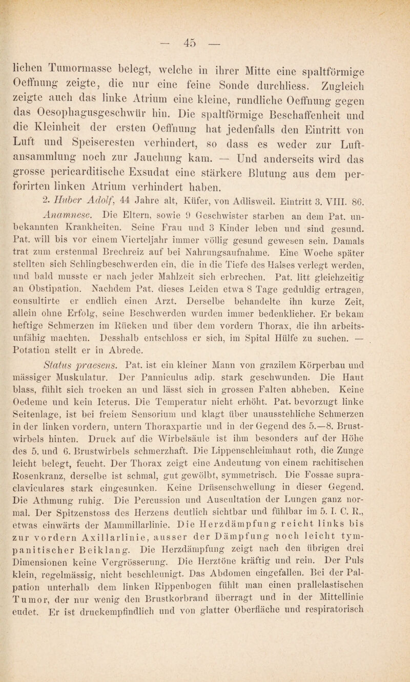 liehen Tiunoiniasse belegt^ welche in ihrer Mitte eine spaltförmige Oeffnimg zeigte, die nur eine feine Sonde durchliess. Zugleich zeigte auch das linke Atrium eine kleine, rundliche Oetfnung gegen das Oesophagusgeschwür hin. Die spaltförmige Beschaffenheit und die Kleinheit der ersten Oeffnimg hat jedenfalls den Eintritt von Luft und Speiseresten verhindert, so dass es weder zur Luft¬ ansammlung noch zur Jauchung kam. — Und anderseits wird das grosse pericarditische Exsudat eine stärkere Blutung aus dem per- forirten linken Atrium verhindert haben. 2. Huber Adolf, 44 Jahre alt, Küfer, von Adlisweil. Eintritt 3. VIII. 86. Anamnese. Die Eltern, sowie 9 Geschwister starben an dem Pat. un¬ bekannten Krankheiten. Seine Frau und 3 Kinder leben und sind gesund. Pat. will bis vor einem Vierteljahr immer völlig gesund gewesen sein. Damals trat zum erstenmal Brechreiz auf bei Nahrungsaufnahme. Eine Woche später stellten sich Schlingbeschwerden ein, die in die Tiefe des Halses verlegt werden, und bald musste er nach jeder Mahlzeit sich erbrechen. Pat. litt gleichzeitig an Obstipation. Nachdem Pat. dieses Leiden etwa 8 Tage geduldig ertragen, consultirte er endlich einen Arzt. Derselbe behandelte ihn kurze Zeit, allein ohne Erfolg, seine Beschwerden wurden immer bedenklicher. Er bekam heftige Schmerzen im Kücken und über dem vordem Thorax, die ihn arbeits¬ unfähig machten. Desshalb entschloss er sich, im Spital Hülfe zu suchen. — Potation stellt er in Abrede. Status praesens. Pat. ist ein kleiner Mann von grazilem Körperbau und mässiger Muskulatur. Der Panniculus adip. stark geschwunden. Die Haut blass, fühlt sich trocken an und lässt sich in grossen Falten abheben. Keine Oedeme und kein Icterus. Die Temperatur nicht erhöht. Pat. bevorzugt linke Seitenlage, ist bei freiem Sensorium und klagt über unausstehliche Schmerzen in der linken vordem, untern Thoraxpartie und in der Gegend des 5.—8. Brust¬ wirbels hinten. Druck auf die Wirbelsäule ist ihm besonders auf der Höhe des 5. und 6. Brustwirbels schmerzhaft. Die Lippenschleimhaut roth, die Zunge leicht belegt, feucht. Der Thorax zeigt eine Andeutung von einem rachitischen Rosenkranz, derselbe ist schmal, gut gewölbt, symmetrisch. Die Eossae supra- claviculares stark eingesunken. Keine Drüsenschwellung in dieser Gegend. Die Athmung ruhig. Die Percussion und Auscultation der Lungen ganz nor¬ mal. Der Spitzenstoss des Herzens deutlich sichtbar und fühlbar im 5. I. C. R., etwas einwärts der Mammillarlinie. Die Herzdämpfung reicht links bis zur vordem Axillarlinie, ausser der Dämpfung noch leicht tym- panitischer Beiklang. Die Herzdämpfimg zeigt nach den übrigen drei Dimensionen keine Vergrösserung. Die Herztöne kräftig und rein. Der Puls klein, regelmässig, nicht beschleunigt. Das Abdomen eingefallen. Bei der Pal¬ pation unterhalb dem linken Rippenbogen fühlt man einen prallelastischen Tumor, der nur wenig den Brustkorbrand überragt und in der Mittellinie endet. Er ist druckempfindlich und von glatter Oberfläche und respiratorisch